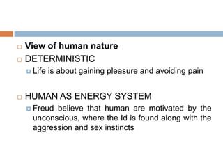  View of human nature
 DETERMINISTIC
 Life is about gaining pleasure and avoiding pain
 HUMAN AS ENERGY SYSTEM
 Freud believe that human are motivated by the
unconscious, where the Id is found along with the
aggression and sex instincts
 