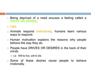  Being deprived of a need arouses a feeling called a
DRIVE OR DESIRE.
 Haiti
 Animals respond instinctively, humans learn various
ways to respond.
 Human motivation explains the reasons why people
behave the way they do.
 People have DRIVES OR DESIRES in the back of their
minds
 i.e: Will to live, will to die
 Some of these desires cause people to behave
irrationally.
 