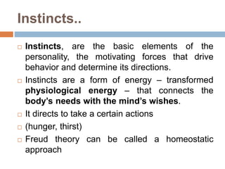 Instincts..
 Instincts, are the basic elements of the
personality, the motivating forces that drive
behavior and determine its directions.
 Instincts are a form of energy – transformed
physiological energy – that connects the
body’s needs with the mind’s wishes.
 It directs to take a certain actions
 (hunger, thirst)
 Freud theory can be called a homeostatic
approach
 