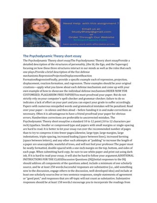 The Psychodynamic Theory short essay
The Psychodynamic Theory short essayThe Psychodynamic Theory short essayProvide a
detailed description of the structures of personality, (the Id, the Ego, and the Superego)
focusing on how these three structures interact in our minds as well as the roles that each
one plays.Provide a brief description of the five defense
mechanisms:RepressionProjectionDisplacementReaction
FormationRegressionFinally, provide a specific example each of repression, projection,
displacement, reaction formation, and regression. These examples should be your original
creations—apply what you know about each defense mechanism and come up with your
own example of how to showcase the individual defense mechanism.ORDER NOW FOR
CUSTOMIZED, PLAGIARISM-FREE PAPERSYou must proofread your paper. But do not
strictly rely on your computer’s spell-checker and grammar-checker; failure to do so
indicates a lack of effort on your part and you can expect your grade to suffer accordingly.
Papers with numerous misspelled words and grammatical mistakes will be penalized. Read
over your paper – in silence and then aloud – before handing it in and make corrections as
necessary. Often it is advantageous to have a friend proofread your paper for obvious
errors. Handwritten corrections are preferable to uncorrected mistakes. The
Psychodynamic Theory short essayUse a standard 10 to 12 point (10 to 12 characters per
inch) typeface. Smaller or compressed type and papers with small margins or single-spacing
are hard to read. It is better to let your essay run over the recommended number of pages
than to try to compress it into fewer pages.Likewise, large type, large margins, large
indentations, triple-spacing, increased leading (space between lines), increased kerning
(space between letters), and any other such attempts at “padding” to increase the length of
a paper are unacceptable, wasteful of trees, and will not fool your professor.The paper must
be neatly formatted, double-spaced with a one-inch margin on the top, bottom, and sides of
each page. When submitting hard copy, be sure to use white paper and print out using dark
ink. If it is hard to read your essay, it will also be hard to follow your argument.ADDITIONAL
INSTRUCTIONS FOR THE CLASSDiscussion Questions (DQ)Initial responses to the DQ
should address all components of the questions asked, include a minimum of one scholarly
source, and be at least 250 words.Successful responses are substantive (i.e., add something
new to the discussion, engage others in the discussion, well-developed idea) and include at
least one scholarly source.One or two sentence responses, simple statements of agreement
or “good post,” and responses that are off-topic will not count as substantive. Substantive
responses should be at least 150 words.I encourage you to incorporate the readings from
 