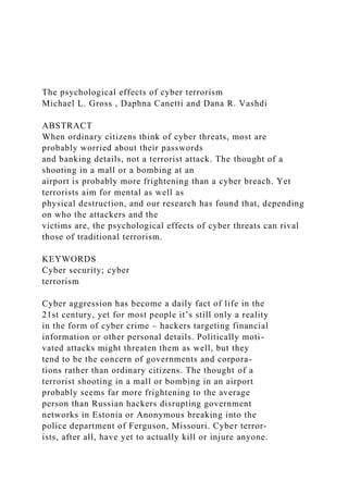 The psychological effects of cyber terrorism
Michael L. Gross , Daphna Canetti and Dana R. Vashdi
ABSTRACT
When ordinary citizens think of cyber threats, most are
probably worried about their passwords
and banking details, not a terrorist attack. The thought of a
shooting in a mall or a bombing at an
airport is probably more frightening than a cyber breach. Yet
terrorists aim for mental as well as
physical destruction, and our research has found that, depending
on who the attackers and the
victims are, the psychological effects of cyber threats can rival
those of traditional terrorism.
KEYWORDS
Cyber security; cyber
terrorism
Cyber aggression has become a daily fact of life in the
21st century, yet for most people it’s still only a reality
in the form of cyber crime – hackers targeting financial
information or other personal details. Politically moti-
vated attacks might threaten them as well, but they
tend to be the concern of governments and corpora-
tions rather than ordinary citizens. The thought of a
terrorist shooting in a mall or bombing in an airport
probably seems far more frightening to the average
person than Russian hackers disrupting government
networks in Estonia or Anonymous breaking into the
police department of Ferguson, Missouri. Cyber terror-
ists, after all, have yet to actually kill or injure anyone.
 