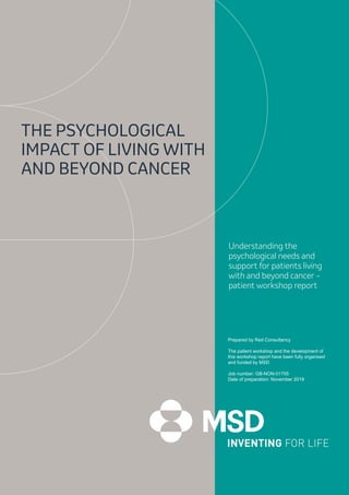 1
Prepared by Red Consultancy
The patient workshop and the development of
this workshop report have been fully organised
and funded by MSD
Job number: GB-NON-01755	
Date of preparation: November 2019
THE PSYCHOLOGICAL
IMPACT OF LIVING WITH
AND BEYOND CANCER
Understanding the
psychological needs and
support for patients living
with and beyond cancer –
patient workshop report
 