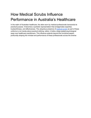 How Medical Scrubs Influence
Performance in Australia’s Healthcare
In the realm of Australian healthcare, the attire worn by medical professionals transcends its
practical purpose. It becomes a symbolic representation that amalgamates expertise,
trustworthiness, and effectiveness. The ubiquitous presence of medical scrubs as part of these
uniforms is not merely about practical clothing; rather, it holds a deep-seated psychological
sway over healthcare practitioners. This influence extends beyond the functional aspect,
profoundly shaping the mindset and performance of these professionals across the diverse
 