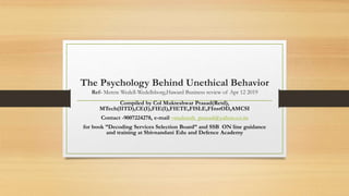 The Psychology Behind Unethical Behavior
Ref- Merete Wedell-Wedellsborg,Haward Business review of Apr 12 2019
Compiled by Col Mukteshwar Prasad(Retd),
MTech(IITD),CE(I),FIE(I),FIETE,FISLE,FInstOD,AMCSI
Contact -9007224278, e-mail –muktesh_prasad@yahoo.co.in
for book ”Decoding Services Selection Board” and SSB ON line guidance
and training at Shivnandani Edu and Defence Academy
 