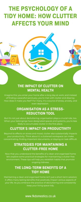 Imagine this: you enter your home after a long day at work, and instead
of finding a peaceful sanctuary, you're met with clutter and disarray.
How does it make you feel? For many, it's a source of stress, anxiety, and
even depression.
THE PSYCHOLOGY OF A
TIDY HOME: HOW CLUTTER
AFFECTS YOUR MIND
THE IMPACT OF CLUTTER ON
MENTAL HEALTH
ORGANISATION AS A STRESS-
REDUCTION TOOL
But it's not just about decluttering; organisation plays a crucial role, too.
When your belongings have designated spaces and systems, you're less
likely to accumulate clutter in the first place.
CLUTTER'S IMPACT ON PRODUCTIVITY
Beyond its effects on stress and mood, clutter also substantially impacts
your productivity. Think about it: a cluttered workspace can make
concentrating, finding important documents, or staying on task difficult.
STRATEGIES FOR MAINTAINING A
CLUTTER-FREE HOME
Now that you understand the benefits of a clean and organised home
let's explore some practical strategies for maintaining a clutter-free
environment. These tips will help you establish habits that promote
ongoing tidiness.
THE LONG-TERM BENEFITS OF A
TIDY HOME
Maintaining a clean and organised home isn't just a short-term solution;
it offers many lasting benefits that positively impact various aspects of
your life. As you embrace the practice of decluttering and consistently
keep your living space tidy.
www.fkdomestics.co.uk
 