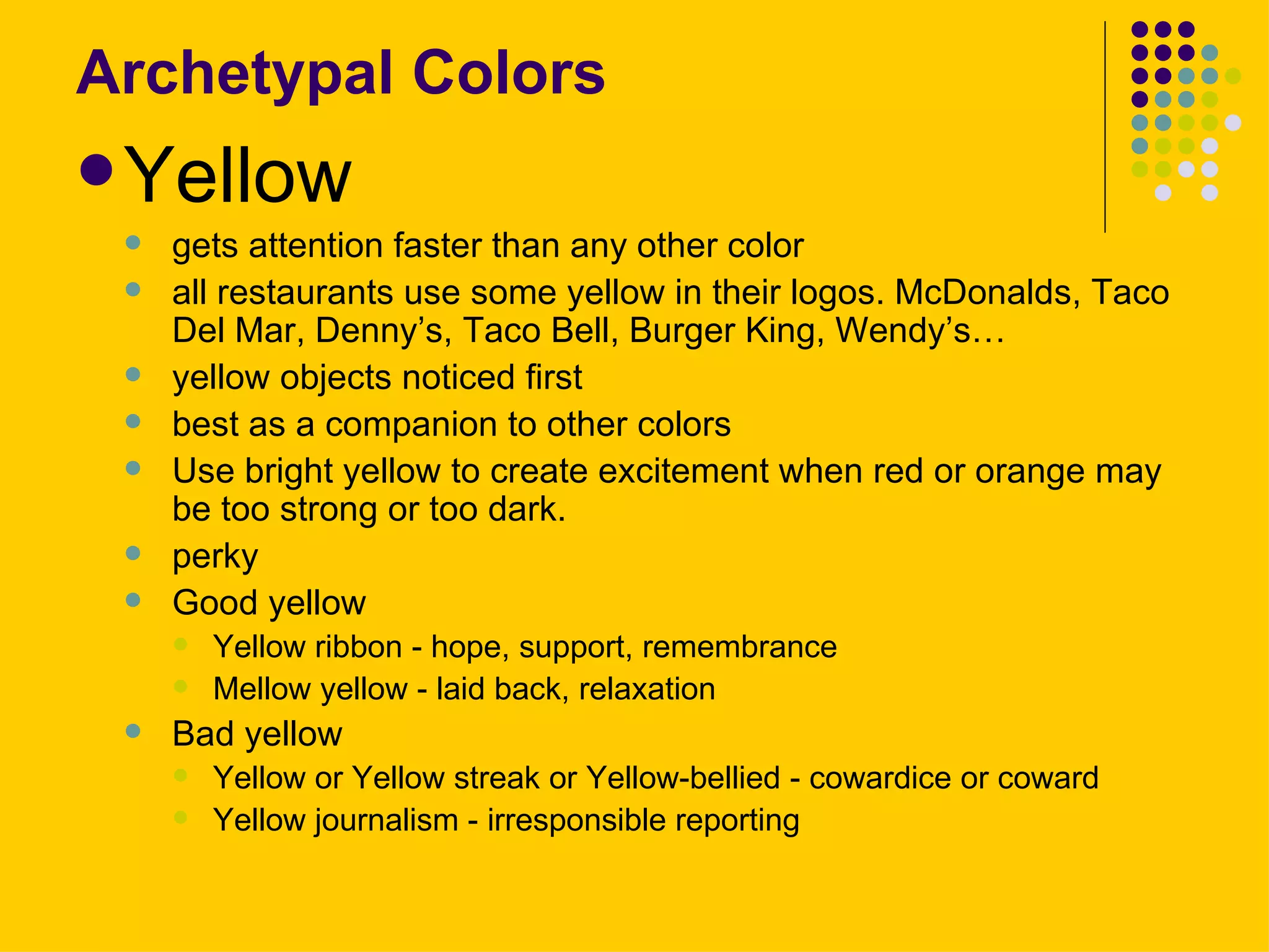 Archetypal Colors Yellow gets attention faster than any other color  all restaurants use some yellow in their logos. McDonalds, Taco Del Mar, Denny’s, Taco Bell, Burger King, Wendy’s…   yellow objects noticed first best as a companion to other colors  Use bright yellow to create excitement when red or orange may be too strong or too dark.  perky  Good yellow  Yellow ribbon - hope, support, remembrance  Mellow yellow - laid back, relaxation  Bad yellow  Yellow or Yellow streak or Yellow-bellied - cowardice or coward  Yellow journalism - irresponsible reporting  
