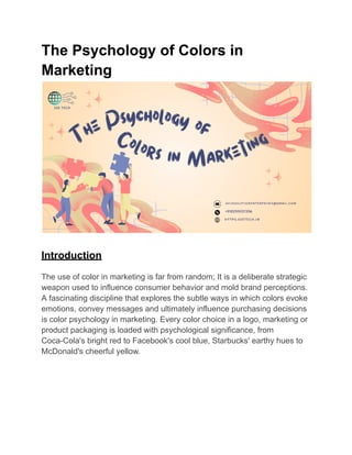 The Psychology of Colors in
Marketing
Introduction
The use of color in marketing is far from random; It is a deliberate strategic
weapon used to influence consumer behavior and mold brand perceptions.
A fascinating discipline that explores the subtle ways in which colors evoke
emotions, convey messages and ultimately influence purchasing decisions
is color psychology in marketing. Every color choice in a logo, marketing or
product packaging is loaded with psychological significance, from
Coca-Cola's bright red to Facebook's cool blue, Starbucks' earthy hues to
McDonald's cheerful yellow.
 