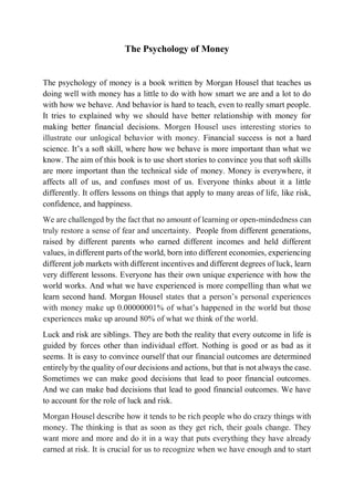 The Psychology of Money
The psychology of money is a book written by Morgan Housel that teaches us
doing well with money has a little to do with how smart we are and a lot to do
with how we behave. And behavior is hard to teach, even to really smart people.
It tries to explained why we should have better relationship with money for
making better financial decisions. Morgen Housel uses interesting stories to
illustrate our unlogical behavior with money. Financial success is not a hard
science. It’s a soft skill, where how we behave is more important than what we
know. The aim of this book is to use short stories to convince you that soft skills
are more important than the technical side of money. Money is everywhere, it
affects all of us, and confuses most of us. Everyone thinks about it a little
differently. It offers lessons on things that apply to many areas of life, like risk,
confidence, and happiness.
We are challenged by the fact that no amount of learning or open-mindedness can
truly restore a sense of fear and uncertainty. People from different generations,
raised by different parents who earned different incomes and held different
values, in different parts of the world, born into different economies, experiencing
different job markets with different incentives and different degrees of luck, learn
very different lessons. Everyone has their own unique experience with how the
world works. And what we have experienced is more compelling than what we
learn second hand. Morgan Housel states that a person’s personal experiences
with money make up 0.00000001% of what’s happened in the world but those
experiences make up around 80% of what we think of the world.
Luck and risk are siblings. They are both the reality that every outcome in life is
guided by forces other than individual effort. Nothing is good or as bad as it
seems. It is easy to convince ourself that our financial outcomes are determined
entirely by the quality of our decisions and actions, but that is not always the case.
Sometimes we can make good decisions that lead to poor financial outcomes.
And we can make bad decisions that lead to good financial outcomes. We have
to account for the role of luck and risk.
Morgan Housel describe how it tends to be rich people who do crazy things with
money. The thinking is that as soon as they get rich, their goals change. They
want more and more and do it in a way that puts everything they have already
earned at risk. It is crucial for us to recognize when we have enough and to start
 