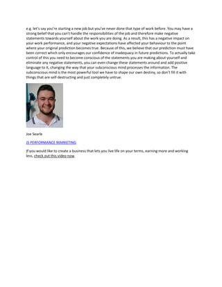 e.g. let’s say you’re starting a new job but you’ve never done that type of work before. You may have a
strong belief that you can’t handle the responsibilities of the job and therefore make negative
statements towards yourself about the work you are doing. As a result, this has a negative impact on
your work performance, and your negative expectations have affected your behaviour to the point
where your original prediction becomes true. Because of this, we believe that our prediction must have
been correct which only encourages our confidence of inadequacy in future predictions. To actually take
control of this you need to become conscious of the statements you are making about yourself and
eliminate any negative statements, you can even change these statements around and add positive
language to it, changing the way that your subconscious mind processes the information. The
subconscious mind is the most powerful tool we have to shape our own destiny, so don’t fill it with
things that are self-destructing and just completely untrue.
Joe Searle
JS PERFORMANCE MARKETING
If you would like to create a business that lets you live life on your terms, earning more and working
less, check out this video now.
 