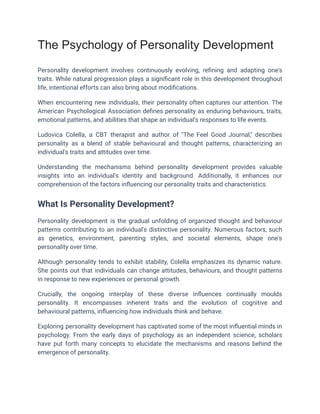The Psychology of Personality Development
Personality development involves continuously evolving, refining and adapting one's
traits. While natural progression plays a significant role in this development throughout
life, intentional efforts can also bring about modifications.
When encountering new individuals, their personality often captures our attention. The
American Psychological Association defines personality as enduring behaviours, traits,
emotional patterns, and abilities that shape an individual's responses to life events.
Ludovica Colella, a CBT therapist and author of "The Feel Good Journal," describes
personality as a blend of stable behavioural and thought patterns, characterizing an
individual's traits and attitudes over time.
Understanding the mechanisms behind personality development provides valuable
insights into an individual's identity and background. Additionally, it enhances our
comprehension of the factors influencing our personality traits and characteristics.
What Is Personality Development?
Personality development is the gradual unfolding of organized thought and behaviour
patterns contributing to an individual's distinctive personality. Numerous factors, such
as genetics, environment, parenting styles, and societal elements, shape one's
personality over time.
Although personality tends to exhibit stability, Colella emphasizes its dynamic nature.
She points out that individuals can change attitudes, behaviours, and thought patterns
in response to new experiences or personal growth.
Crucially, the ongoing interplay of these diverse influences continually moulds
personality. It encompasses inherent traits and the evolution of cognitive and
behavioural patterns, influencing how individuals think and behave.
Exploring personality development has captivated some of the most influential minds in
psychology. From the early days of psychology as an independent science, scholars
have put forth many concepts to elucidate the mechanisms and reasons behind the
emergence of personality.
 