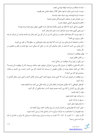 121 
هسیطاى ایطاى 
www.ModirIran.ir 
- ق بٕ ثٝ نسالز ٚ نطاحز ِٟؼٝ ثٟب یٔ زٞیس. 
- زٚؾز زاضیس ي اقبضٜ ثٝ لٛر ٞبی وبلا اظ ي فٗ ٞبیف ٞ ث ٍٛیٙس. 
- زٚؾز زاضیس فطٚقٙسٜ ضٚی حطف ذٛز ثیبیؿشس. 
- دؽ ذٛزسب ٞ زض هٔبف ثب فطٚقٙس بٌ ٞ بٕ ثبقیس! 
- فی ؿّٛف آ بِٕ ی٘ ا شٖمبز زاقز: » وبز٘ « 
». َٛضی ظ س٘ یٌ وٙیس وٝ ا بٍ٘ض ٞط ٚ السا ق بٕ لطاض اؾز لب ٛ٘ی٘ ػٟب ثطای ٞ ٕٝ طٔز قٛز « 
- ای ی ٙٗی ٌٛیی ٞ ٕٝ طٔز ز ی٘ب لطاض اؾز ظٔ ق بٕ ضفشبض وٙٙس. 
- اظ ذٛز ثذطؾس: ا طٌ ٞ ٕٝ افطاز حبيط زض قطوشی وٝ زض آ وبض یٔ وٙ ضفشبض طٔا زاقشٝ ثبقٙس، آ قطوز ثٝ چٝ 
حب ٚ ضٚظی یٔ افشس؟ 
- ك٘ب ٝ٘ ٚ كٔرهٝ ا ؿ٘ب ٞبی ثطسط ای اؾز وٝ آ ٟ٘ب ثطای ذٛز یٔٗبضٞبیی زض ؾ حُ ثبلا زض ط٘ٓ یٔ یٌط س٘. 
- آ ب٘ فطو یٔ وٙٙس وٝ ٞ ٕٝ زض حب س بٕقبی آ ب٘ ا س٘ زض حب یِ وٝ ىٕٔ اؾز سٟٙب ثبقٙس ٚ ب٘ طْ ٚ قبٞسی زض 
وبض ج٘بقس: 
10 - ثٟبی ٛٔفمیز ضا ثذطزاظیس. 
- دط سلاـ بْٞط قٛیس. 
- ای یىی اظ ض ٛٔظ ثعضي ٛٔفمیز زض ظ س٘ یٌ اؾز. 
- زض ػطیب یه ثطضؾی اظ ٞعاضا یٔ یّٛ ط٘ ذٛز ؾبذشٝ دطؾیس س٘ وٝ ضاظ ٛٔفمیز سب چیؿز؟ » اؾشٙ یّ ٚ زا ى٘ٛ « زوشط 
- ؾرز وبض یٔ وٙٙس، ظح زٕ یٔ وكٙس ٚ ؾب بٖر « 85 " ای افطاز شٔٗمس ثٛز س٘ اظ زی طٍا ثبٞٛـ سط ی٘ؿشٙس ا بٔ 
». ثیكشطی ٞ وبض یٔ وٙٙس 
- ض عٔ ٛٔفمیز زض فطٚـ ای اؾز وٝ و یٕ ظٚزسط قطٚ وٙیس، و یٕ ثیكشط سلاـ وٙیس ٚ و یٕ زیطسط حٔ وبضسب ضا 
سطن وٙیس. 
- وبضٞبی وٛچىی ضا وٝ زی طٍا ٞ یٕكٝ اظ ا ؼ٘ب زاز آ قب ٝ٘ ذب یِ یٔ وٙٙس ق بٕ ا ؼ٘ب زٞیس. 
- ٚلشی اٚ ضٚظ وبضسب ضا آغبظ یٔ وٙیس هٔ قٛیس وٝ زض س بٕ زلبیك آ وبض وٙیس. 
- ٚلز ضا س فّ ى٘ٙیس. 
- ثٝ حطوز ذٛز ازا ٝٔ زٞیس. 
- ؾطی سط حطوز وٙیس. 
- ثب س بٕ ٚػٛز وٙیس. 
- سهٛض وٙیس وٝ ٞٛادی بٕیی زض اذشیبض زاضیس ٚ اظ ثطع طٔالجز اػبظٜ دطٚاظ طٌفشٝ ایس. 
- ثبیس ٞٛادی بٕ ضا ثب س بٕ لسضر ثٝ حطوز زضآٚضیس سب زض اثشسای ثب س٘ اظ ظ یٔ وٙسٜ قٛیس. 
- ا طٌ ثٝ ػبی 100 " لسضر یب 80 ثب 90 " لسضر ٚ ؾط زٖ ثٝ دیف ثطٚیس ٞط عٌ ثٝ ؾط شٖی وٝ ثطای ثط ذبؾش اظ ثب س٘ 
ی٘بظ اؾز یٕ٘ ضؾیس! 
 