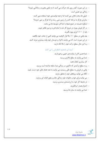 121 
هسیطاى ایطاى 
www.ModirIran.ir 
- زض ای نٛضر آ م٘سض ضٚی ثب س٘ حطوز یٔ وٙیس سب ثٝ بٔ ی٘ٗ ثرٛضیس ٚ شٔلاقی قٛیس!! 
- ظ س٘ یٌ ی٘ع ٞ یٕ اؾز. 
- ذی یّ ٞب ؾرز سلاـ یٔ وٙٙس ا بٔ اظ ٞ ٕٝ سٛا ٕٙ٘سی ذٛز اؾشفبزٜ یٕ٘ وٙٙس. 
- ثٙبثطای ٞط عٌ ثٝ طٔح ّٝ وٙس اظ ظ یٔ یٕ٘ ضؾٙس ٚ صِا ٞط عٌ ثط یٕ٘ ذیع س٘!! 
- ایٙ ٍٛ ٝ٘ ٞ یٕكٝ زض ػ ي فٗب یب حساوظط شٔٛؾ ٞب یٔ بٔ ٙ٘س. 
- زض وبض فطٚـ ثٛیػٜ زض قطٚ وبض ثبیس ثب س بٕ لسضر ٚ ی٘طٚ بْٞط قٛیس. 
- ثبیس اظ 100 " ا ط٘غی ثٟطٜ ث یٍطیس. 
- ث سٗ ٚلشی زض ؾ حُ 10 " ثبلا لطاض طٌفشیس یٔ سٛا ی٘س و یٕ اظ قشبة ذٛز ثىبٞیس. 
- زض ای نٛضر اؾز وٝ یٔ سٛا ی٘س ثب افطاز ٚ زٚؾشب ذٛز ٚلز ثیكشطی نطف وٙیس. 
- ٚ ثب ای حب ؾ حُ زضآ سٔ ذٛز ضا ثبلا ٍٝ٘ زاضیس. 
آیٙسٜ ای ب٘ حٔسٚز ا ش٘ بٓضسب ضا یٔ وكس. 
- ق بٕ ٞ یٕ الا اظ سٛا ٕٙ٘سی ذٛثی ثطذٛضزاضیس. 
- ق بٕ یٔ سٛا ی٘س ثٝ ؾ حُ ثبلاسطی ثطؾیس. 
- وبض ثیكشطی ا ؼ٘ب زٞیس. 
- ٚ ثٝ ؾ حُ زضآ سٔی وٝ سبوٙٛ زض ظ س٘ یٌ ق بٕ ؾبثمٝ س٘اقشٝ اؾز ثطؾیس. 
- ٚلشی زض فطٚـ ثٝ ؾ حُ بٖیِ ضؾیسیس یٔ سٛا ی٘س ثٝ ٞ ٕٝ ٞسف ٞبی ذٛز زؾز یبثیس. 
- آ بٍٜ٘ یٔ سٛا ی٘س ضٚیبٞبی ذٛز ضا حٔمك ؾبظیس. 
- یٔ سٛا ی٘س ثطای ذٛز ٚ ذب ٛ٘ازٜ ذٛز ظ س٘ یٌ ػبتِ ٚ فٛق ا بِٗزٜ ای ثؿبظیس. 
- زض حٔی وبض ذٛز ثٝ اضظق ٕٙسی ثیكشطی ثطؾیس. 
- احشطا ٞ ٕٝ ضا ثطا یٍ٘عیس. 
- ق بٕ یٔ سٛا ی٘س ثٝ ؾشبضٜ ٞب ثطؾیس. 
 