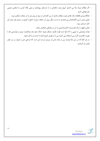 17 
هسیطاى ایطاى 
www.ModirIran.ir 
- ا طٌ ٞٙ بٍ نطف غصا ثی اذشیبض آضٚ ظزیس، زٞب ش٘ب ضا ثب زؾش بٕ ثذٛقب ی٘س ٚ ثسٚ بٍٜ٘ وطز ثٝ قرم یٔٗٙی 
صٖضذٛاٞی وٙیس. 
- ٞٙ بٍ ثطیس ل بُٗر یه غصای چطة ٛٔا تْ ثبقیس اظ ظیط وبضزسب زض ط٘ٚز ٚ ضٚی یٔع یب زض ثكمبة زی طٍی ذ٘طز. 
- ٚلشی یِ ٕٛ ضا ثی ا كٍ٘شب ش٘ب یٔ فكبضیس، ثب زؾز زی طٍ ضٚی آ حفب ثؿبظیس سب فٛاضٜ آث یّ ٕٛ زض چك ٞ ؾفطٜ ای 
وٙبض زؾششب ط٘ٚز. 
- چبی ٚ لٟٜٛ ضا ظیبز ٞ ع٘ ی٘س، لاػط لؿ شٕی اظ آ زض جّ٘ٗىی ذٛاٞیس ضیرز. 
- ٞط عٌ ٛ٘قیسی٘ یب ؾٛدی ضا وٝ زا اؾز فٛر ى٘ٙیس، ٙٔش طٓ قٛیس ذٙه قٛز ث سٗ ثیبقب یٔس، ؾٛح ٚ ٛ٘قیس ی٘ ٞب ضا 
ٞٛضر ى٘كیس ٚ ا طٌ اظ ی٘ اؾشفبزٜ یٔ وٙیس، ی٘ ضا اظ ث طُی ذبضع وٙیس سب زؾز ٚ دب یٌط ك٘ٛز. 
- زض ٞط وؼب وٝ ؾط یٔع غصا ثٛزیس، دؽ اظ ث ّٙس قس اظ ؾط یٔع زضؾز ای اؾز وٝ نٙسیِ سب ضا زٚثبضٜ ثط ؾط ػبی 
اٚفِ ثبظ طٌزا ی٘س. 
 