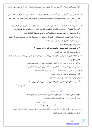 21 
هسیطاى ایطاى 
www.ModirIran.ir 
ا طٌ " دطسبة ٌّٛ ِٝ ٞبی " ثٝ زیٛ اض ضا آغبظ وٙی ٚ ازا ٝٔ زٞی ؾطا ؼ٘ب مٔساض ظیبزی اظ ضٚی زیٛاض ذٛاٞس 
بٔ س٘. 
- قبیس ٙٔٗی فطٚـ " ثبظی ضز قس " ثبقس. ی ٙٗی ٞط چمسض افطاز زؾز ضز ثٝ ق بٕ ثع ٙ٘س ا ىٔب فطٚـ افعایف یٔ 
یبثس ظیطا ٙٔٗی آ ای اؾز وٝ ق بٕ ثب افطاز ثیكشطی نحجز وطزٜ ایس ٚ زض ي ای ضز قس ٞب ضاٜ لجٛ قس ضا ذٛاٞیس آ ٛٔذز. 
- ا طٌ وؿی لٖا لٝ ثٝ ذطیس س٘اقز ؛ ث ّٙسسط حطف ظز ٚ سٙس سٙس حطف ظز ق بٕ كٔى یّ ضا ح ر٘ٛاٞس وطز. 
"خریذار بالق " را بش اٌسیذ تا ا رًشی شوا صرف افرادی ش دَ ک احتوالا خریذار خ اَ ذٌّ ب دَ. 
با طرح س اَلاتی هی ت اَى هشتری را هتقاعذ کرد ک ا ب هحص لَ شوا یًاز دارد . 
ثٝ ػبی سٛيیح ايبفٝ زضثبضٜ حٔهٛ شِب ٚ ولافٝ وطز كٔشطی ثب چٙس ؾٛا ی٘بظ اٚ ضا سكریم زٞیس وٝ چ ٍٛ ٝ٘ 
یٔ سٛا ی٘س ثب اضائٝ حٔهٛ ذٛز ی٘بظ اٚ ضا ثط طَف وٙیس. 
- زائ بٕ زضثبضٜ فطٚـ بُٔ ِٝٗ وٙیس. 
" ه فَقیت یک حادث یًست ، شکست نّ یک حادث یًست . " 
- زض ٚال ٛٔفمیز لبث دیف ثیٙی اؾز. 
- ا طٌ ثٝ سىطاض وبضی ضا وٝ طٔز بٔ ٛٔفك ا ؼ٘ب یٔ زٞٙس ضا ا ؼ٘ب زٞیس ٞیچ بٖ یّٔ یٕ٘ سٛا س٘ ؾجت قٛز وٝ ق بٕ ثٝ 
ٞ بٕ ش٘بیغ ط٘ؾیس. 
- ٞط وؽ وٝ ا طٔٚظ زض ػ 10 " ثبلا اؾز ، یمیٙب ضٚظی ػعٚ 10 " دبیی ثٛزٜ اؾز . 
- ٞط وؽ وٝ ا طٔٚظ وبضـ ضا ذٛة ا ؼ٘ب یٔ زٞس قبیس ضٚظی وبضـ ضا ثس ا ؼ٘ب یٔ زازٜ اؾز . 
- ٞط وؽ وٝ ا طٔٚظ زض ػ ّٛی نف اؾز قبیس ضٚظی زض ا شٟ٘بی نف ثٛزٜ اؾز . 
- وبفی اؾز ثسا ی٘ وٝ ٛٔفك ٞب چٝ یٔ وٙٙس . 
- ثطای ٛٔفمیز اظ آ ٛٔذشٝ ٞبی ذٛز اؾشفبزٜ وٙیس. 
آ چً را ک ر يّ بت اَ ذً تص رَ با رٍ ک ذٌ هی ت اَ ذً ب اى دسترسی پیذا ک ذٌ. 
" ب٘د ئّٛ ٞی "ُ 
ثبظی زضٚ ی٘ فطٚـ 
ا چ٘ٝ ضا وٝ یٔ ذٛا ٞیس، زض شٞ سهٛض وٙیس، ا ضا ثجیٙیس ، ؽِٕ وٙیس ٚ ثبٚض وٙیس. 
دیف طَح شٞ ذٛز ضا سٟیٝ وٙیس ٚثٝ ؾبذش ثذطزاظیس. 
" ضاثطر وٛ یِط " 
" شوا ه نْ سّتیذ " 
- سب فطٚـ نٛضر یٍ٘طز اسفبلی یٕ٘ افشس ، فطٚقٙس بٌ ذٛز ٟٔ شٕطی افطاز ػب ٝٔٗ ٚ سٛ یِس وٙٙس بٌ ططٚسٙس. 
- فطٚـ زض حى ق ٛٔسٛض اسٛ جٔی اؾز. 
 