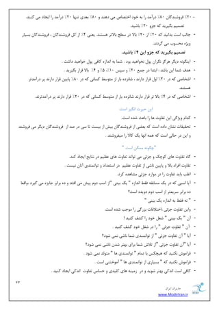 23 
هسیطاى ایطاى 
www.ModirIran.ir 
20 " فطٚقٙس بٌ 80 " زضآ سٔ ضا ثٝ ذٛز اذشهبل یٔ زٞٙس ٚ 80 " ث سٗی سٟٙب 20 " زضآ سٔ ضا ایؼبز یٔ وٙٙس. - 
سه یٕ ث یٍطیس وٝ ػعٚ 20 " ثبقیس. 
- ػبتِ اؾز ثسا ی٘س وٝ 20 " اظ 20 " ثبلا زض ؾ حُ ثبلاسط ٞؿشٙس. ی ٙٗی 4" اظ و فطٚقٙس بٌ ، فطٚقٙس بٌ ثؿیبض 
ٚیػٜ حٔؿٛة یٔ طٌز س٘. 
تصوین بگیریذ ک جس ایي 4" باشیذ. 
- ایٙ ٍٛ ٝ٘ زی طٍ ٞط عٌ طٍ٘ا دٛ ر٘ٛاٞیس ثٛز . ق بٕ ثٝ ا س٘اظٜ وبفی دٛ ذٛاٞیس زاقز . 
- 5" ٚ 4" ثبلا لطاض ث یٍطیس . ،" ٞسف ق بٕ ای ثبقس : اثشسا زض ػ 20 " ٚ ؾذؽ 10 
- اقربنی وٝ زض 20 " اٚ لطاض زاض س٘ ، قب ع٘زٜ ثبض اظ شٔٛؾ وؿبی٘ وٝ زض 80 " دبیی لطاض زاض س٘ دط زضآ سٔسط 
ٞؿشٙس. 
- اقربنی وٝ زض 4" ثبلا سط لطاض زاض س٘ قب ع٘زٜ ثبض اظ شٔٛؾ وؿبی٘ وٝ زض 20 " لطاض زاض س٘ دط زضآ سٔسط س٘. 
ای حیطر ا یٍ٘ع اؾز. 
- وسا ٚیػ یٌ ای سفبٚر ٞب ضا ثب ضٖ قسٜ اؾز. 
- سحمیمبر ك٘ب زازٜ اؾز وٝ ث یًٗ اظ فطٚقٙس بٌ ثیف اظ ثیؿز سب ؾی زض نس اظ فطٚقٙس بٌ زی طٍ یٔ فطٚقٙس 
ٚ ای زض حب یِ اؾز وٝ ٞ ٕٝ ا ٟ٘ب یه وبلا ضا یٔفطٚقٙس . 
"چ ٍٛ ٝ٘ ىٕٔ اؾز " 
- بٌٜ سفبٚر ٞبی وٛچه ٚ ػعئی یٔ سٛا س٘ سفبٚر ٞبی یٖٓ زض ش٘بیغ ایؼبز وٙس. 
- سفبٚر افطاز ثبلا ٚ دبیی ب٘قی اظ سفبٚر یٖٓ زض اؾش سٗاز ٚ سٛا ٕٙ٘سی آ ب٘ ی٘ؿز . 
- اغ تّ ثبیس سفبٚر ضا زض ٛٔاضز ػعئی كٔبٞسٜ وطز. 
- آیب اؾجی وٝ زض یه ؿٔبثمٝ فم ا س٘اظٜ " یه ثیٙی "اظ اؾت زٚ دیف یٔ افشس ٚ زٜ ثطاثط ػبیعٜ یٔ یٌطز ،ٚال بٗ 
زٜ ثطاثط ؾطی شٗط اظ اؾت زٚ زٚیسٜ اؾز؟ 
- " ٝ٘ فم ثٝ ا س٘اظٜ یه ثیٙی " 
- ٚای سفبٚر ػعئی ،اذشلافبر ثعض یٌ ضا ٛٔػت قسٜ اؾز. 
- آ " یه ثیٙی " قغ ذٛز ضا وكف وٙیس ! 
- آ " سفبٚر ػعئی " ضا زض قغ ذٛز وكف وٙیس . 
- آیب " آ سفبٚر ػعئی " اظ سٛا ٕٙ٘سی ق بٕ ب٘قی یٕ٘ قٛز؟ 
- آیب "آ سفبٚر ػعئی "اظ سلاـ ق بٕ ثطای ثٟشط قس ب٘قی یٕ٘ قٛز؟ 
- فطا ٛٔـ ى٘ٙیس وٝ ٞیچىؽ ثب س بٕ " سٛا ٕٙ٘سی ٞب " شٔٛ سِ یٕ٘ قٛز . 
- فطا ٛٔـ ى٘ٙیس وٝ " ثؿیبضی اظ سٛا ٕٙ٘سی ٞب " آ ٛٔذشٙی اؾز . 
- وبفی اؾز ا س٘وی ثٟشط قٛیس ٚ زض ظ یٔٙٝ ٞبی و یّسی ٚ حؿبؼ سفبٚر ا س٘وی ایؼبز وٙیس . 
 