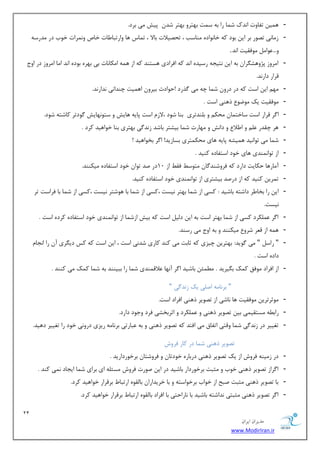 21 
هسیطاى ایطاى 
www.ModirIran.ir 
- ٞ یٕ سفبٚر ا س٘ن ق بٕ ضا ثٝ ؾ زٕ ثٟشطٚ ثٟشط قس دیف یٔ ثطز. 
- ظ بٔی٘ سهٛض ثط ای ثٛز وٝ ذب ٛ٘ازٜ ٙٔبؾت ، سحهیلار ثبلا ، س بٕؼ ٞب ٚاضسجب بَر ذبل ٚ طٕ٘ار ذٛة زض سٔضؾٝ 
ٚ... ٖٛا ٛٔفمیز ا س٘. 
- ا طٔٚظ دػٚٞك طٍا ثٝ ای ش٘یؼٝ ضؾیسٜ ا س٘ وٝ افطازی ٞؿشٙس وٝ اظ ٞ ٕٝ ا ىٔب ب٘ر ثی ثٟطٜ ثٛزٜ ا س٘ ا بٔ ا طٔٚظ زض اٚع 
لطاض زاض س٘. 
- ٟٔ ای اؾز وٝ زض زضٚ ق بٕ چٝ یٔ صٌضز !حٛازص ثیطٚ اٞ یٕز چٙسا ی٘ س٘اض س٘. 
- ٛٔفمیز یه ٛٔيٛ شٞٙی اؾز . 
- ا طٌ لطاض اؾز ؾبذش بٕ حٔى ٚ ث ّٙسسطی ثٙب قٛز ،لاظ اؾز دبیٝ ٞبیف ٚ ؾشٛ ٟ٘بیف ٌٛزسط وبقشٝ قٛز. 
- ٞط چمسض ٚ ا لَا ٚ زاف٘ ٚ ٟٔبضر ق بٕ ثیكشط ثبقس ظ س٘ یٌ ثٟشطی ثٙب ذٛاٞیس وطز . 
- ق بٕ یٔ سٛا ی٘س ٞ یٕكٝ دبیٝ ٞبی حٔى شٕطی ثؿبظیس! ا طٌ ثرٛاٞیس ! 
- اظ سٛا ٕٙ٘سی ٞبی ذٛز اؾشفبزٜ وٙیس . 
- آ بٔضٞب حىبیز زاضز وٝ فطٚقٙس بٌ شٔٛؾ فم اظ 10 زض نس سٛا ذٛز اؾشفبزٜ یٔىٙٙس. 
- س طٕی وٙیس وٝ اظ زضنس ثیكشطی اظ سٛا ٕٙ٘سی ذٛز اؾشفبزٜ وٙیس. 
- ای ضا ثرب طَ زاقشٝ ثبقیس : وؿی اظ ق بٕ ثٟشط ی٘ؿز ،وؿی اظ ق بٕ ثب ٞٛقشط ی٘ؿز ،وؿی اظ ق بٕ ثب فطاؾز سط 
ی٘ؿز. 
- ا طٌ ىّٖٕطز وؿی اظ ق بٕ ثٟشط اؾز ثٝ ای ز یِ اؾز وٝ ثیف اظق بٕ اظ سٛا ٕٙ٘سی ذٛز اؾشفبزٜ وطزٜ اؾز . 
- ٞ ٕٝ اظ ل طٗ قطٚ یٔىٙٙس ٚ ثٝ اٚع یٔ ضؾٙس. 
- " ضاؾ " یٔ ٌٛیس: ثٟشطی چیعی وٝ طبثز یٔ وٙس وبضی قس ی٘ اؾز ، ای اؾز وٝ وؽ زی طٍی آ ضا ا ؼ٘ب زازٜ اؾز . 
- اظ افطاز ٛٔفك و هٕ ث یٍطیس . ئُٕٔ ثبقیس ا طٌ آ ٟ٘ب لٖال ٕٙسی ق بٕ ضا ثجیٙٙس ثٝ ق بٕ و هٕ یٔ وٙٙس . 
" ثط ب٘ ٝٔ ان یّ یه ظ س٘ یٌ " 
- ٛٔططسطی ٛٔفمیز ٞب ب٘قی اظ سهٛیط شٞٙی افطاز اؾز. 
- ضاث ُٝ ؿٔشمی یٕ ثی سهٛیط شٞٙی ٚ ىّٖٕطز ٚ اططثركی فطز ٚػٛز زاضز. 
- سغییط زض ظ س٘ یٌ ق بٕ ٚلشی اسفبق یٔ افشس وٝ سهٛیط شٞٙی ٚ ثٝ جٖبضسی ثط ب٘ ٝٔ ضیعی زضٚ ی٘ ذٛز ضا سغییط زٞیس. 
سهٛیط شٞٙی ق بٕ زض وبض فطٚـ 
- زض ظ یٔٙٝ فطٚـ اظ یه سهٛیط شٞٙی زضثبضٜ ذٛزسب ٚ فطٚقشب ثطذٛضزاضیس . 
- ا طٌاظ سهٛیط شٞٙی ذٛة ٚ ظٔجز ثطذٛضزاض ثبقیس زض ای نٛضر فطٚـ ؿٔئ ّٝ ای ثطای ق بٕ ایؼبز یٕ٘ وٙس . 
- ثب سهٛیط شٞٙی ظٔجز نجح اظ ذٛاة ثطذٛاؾشٝ ٚ ثب ذطیساضا ثب مِٜٛ اضسجب ثطلطاض ذٛاٞیس وطز. 
- ا طٌ سهٛیط شٞٙی ظٔجشی س٘اقشٝ ثبقیس ثب ب٘ضاحشی ثب افطاز ثب مِٜٛ اضسجب ثطلطاض ذٛاٞیس وطز. 
 