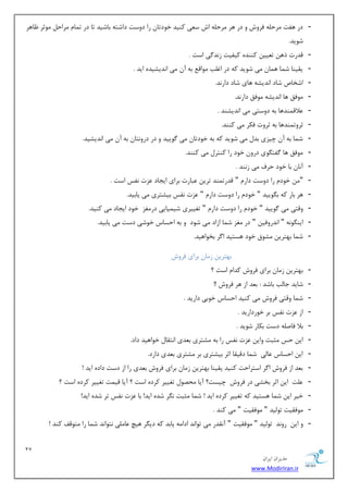 27 
هسیطاى ایطاى 
www.ModirIran.ir 
- زض ٞفز طٔح ّٝ فطٚـ ٚ زض ٞط طٔح ّٝ اـ ؾ یٗ وٙیس ذٛزسب ضا زٚؾز زاقشٝ ثبقیس سب زض س بٕ طٔاح ٛٔطط بْٞط 
قٛیس. 
- لسضر شٞ س یٗی وٙٙسٜ ویفیز ظ س٘ یٌ اؾز . 
- یمیٙب ق بٕ ٞ بٕ یٔ قٛیس وٝ زض اغ تّ ٛٔال ثٝ آ یٔ ا س٘یكیسٜ ایس . 
- اقربل قبز ا س٘یكٝ ٞبی قبز زاض س٘. 
- ٛٔفك ٞب ا س٘یكٝ ٛٔفك زاض س٘. 
- لٖال ٕٙسٞب ثٝ زٚؾشی یٔ ا س٘یكٙس . 
- ططٚس ٕٙسٞب ثٝ ططٚر فىط یٔ وٙٙس. 
- ق بٕ ثٝ آ چیعی ثس یٔ قٛیس وٝ ثٝ ذٛزسب یٔ ٌٛییس ٚ زض زضٚ ش٘ب ثٝ آ یٔ ا س٘یكیس. 
- ٛٔفك ٞب فٌش ٍٛی زضٚ ذٛز ضا وٙشط یٔ وٙٙس. 
- آ ب٘ ثب ذٛز حطف یٔ ظ ٙ٘س . 
- " ذٛز ضا زٚؾز زاض " لسضس ٕٙس سطی جٖبضر ثطای ایؼبز عٖر ف٘ؽ اؾز . 
- ٞط ثبض وٝ ث ٍٛییس " ذٛز ضا زٚؾز زاض " عٖر ف٘ؽ ثیكشطی یٔ یبثیس. 
- ٚلشی یٔ ٌٛییس " ذٛز ضا زٚؾز زاض " سغییطی قی یٕبیی زض غٔع ذٛز ایؼبز یٔ وٙیس. 
- ایٙ ٍٛ ٝ٘ " ا س٘ضٚفی " زض غٔع ق بٕ اظاز یٔ قٛز ٚ ثٝ احؿبؼ ذٛقی زؾز یٔ یبثیس. 
- ق بٕ ثٟشطی كٔٛق ذٛز ٞؿشیس ا طٌ ثرٛاٞیس. 
ثٟشطی ظ بٔ ثطای فطٚـ 
- ثٟشطی ظ بٔ ثطای فطٚـ وسا اؾز ؟ 
- قبیس ػبتِ ثبقس : ث سٗ اظ ٞط فطٚـ !! 
- ق بٕ ٚلشی فطٚـ یٔ وٙیس احؿبؼ ذٛثی زاضیس . 
- اظ عٖر ف٘ؽ ثط ذٛضزاضیس . 
- ثلا فبن ّٝ زؾز ثىبض قٛیس . 
- ای حؽ ظٔجز ٚای عٖر ف٘ؽ ضا ثٝ كٔشطی ث سٗی ا ش٘مب ذٛاٞیس زاز. 
- ای احؿبؼ بٖ یِ ق بٕ زلیمب اطط ثیكشطی ثط كٔشطی ث سٗی زاضز. 
- ث سٗ اظ فطٚـ ا طٌ اؾشطاحز وٙیس یمیٙب ثٟشطی ظ بٔ ثطای فطٚـ ث سٗی ضا اظ زؾز زازٜ ایس ! 
- زّٖ ای اطط ثركی زض فطٚـ چیؿز؟ آیب حٔهٛ سغییط وطزٜ اؾز ؟ آیب لی زٕ سغییط وطزٜ اؾز ؟ 
- ذیط ای ق بٕ ٞؿشیس وٝ سغییط وطزٜ ایس ! ق بٕ ظٔجز طٍ٘ قسٜ ایس! ثب عٖر ف٘ؽ سط قسٜ ایس! 
- ٛٔفمیز سٛ یِس " ٛٔفمیز " یٔ وٙس . 
- ٚ ای ضٚ س٘ سٛ یِس " ٛٔفمیز " آ م٘سض یٔ سٛا س٘ ازا ٝٔ یبثس وٝ زی طٍ ٞیچ بٖ یّٔ ش٘ٛا س٘ ق بٕ ضا شٔٛلف وٙس ! 
 