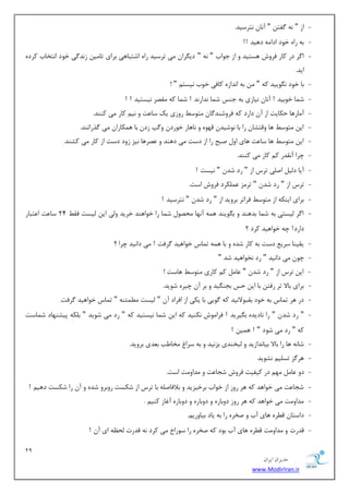 29 
هسیطاى ایطاى 
www.ModirIran.ir 
- اظ " ٝ٘ فٌش " آ ب٘ ش٘طؾیس. 
- ثٝ ضاٜ ذٛز ازا ٝٔ زٞیس !! 
- ا طٌ زض وبض فطٚـ ٞؿشیس ٚ اظ ػٛاة " ٝ٘ " زی طٍا یٔ سطؾیس ضاٜ اقشجبٞی ثطای سب یٔ ظ س٘ یٌ ذٛز ا ش٘ربة وطزٜ 
ایس. 
- ثب ذٛز ٍٛ٘ییس وٝ " ثٝ ا س٘اظٜ وبفی ذٛة ی٘ؿش " ! 
- ق بٕ ذٛثیس ! آ ب٘ ی٘بظی ثٝ ػٙؽ ق بٕ س٘اض س٘ ! ق بٕ وٝ مٔهط ی٘ؿشیس ! ! 
- آ بٔضٞب حىبیز اظ آ زاضز وٝ فطٚقٙس بٌ شٔٛؾ ضٚظی یه ؾب زٖ ٚ ی٘ وبض یٔ وٙٙس. 
- ای شٔٛؾ ٞب ٚلشكب ضا ثب ٛ٘قیس لٟٜٛ ٚ ب٘ٞبض ذٛضز ٚ خٌ ظز ثب ٞ ىٕبضا یٔ صٌضا ٙ٘س. 
- ای شٔٛؾ ٞب ؾب زٖ ٞبی اٚ نجح ضا اظ زؾز یٔ زٞٙس ٚ هٖطٞب ی٘ع ظٚز زؾز اظ وبض یٔ وكٙس. 
- چطا آ م٘سض و وبض یٔ وٙٙس. 
- آیب ز یِ ان یّ سطؼ اظ " ضز قس " ی٘ؿز ! 
- سطؼ اظ " ضز قس " سط عٔ ىّٖٕطز فطٚـ اؾز. 
- ثطای ایٙىٝ اظ شٔٛؾ فطاسط ثطٚیس اظ " ضز قس " ش٘طؾیس ! 
- ا طٌ یِؿشی ثٝ ق بٕ ثسٞٙس ٚ ث ٍٛیٙس ٞ ٕٝ آ ٟ٘ب حٔهٛ ق بٕ ضا ذٛاٞٙس ذطیس ٚیِ ای یِؿز فم 24 ؾب زٖ ا شٖجبض 
زاضز! چٝ ذٛاٞیس وطز ؟ 
- یمیٙب ؾطی زؾز ثٝ وبض قسٜ ٚ ثب ٞ ٕٝ س بٕؼ ذٛاٞیس طٌفز ! یٔ زا ی٘س چطا ؟ 
- چٛ یٔ زا ی٘س " ضز ر٘ٛاٞیس قس " 
- ای سطؼ اظ " ضز قس " بٖ و وبضی شٔٛؾ ٞبؾز ! 
- ثطای ثبلا سط ضفش ثب ای حؽ ثؼٙ یٍس ٚ ثط آ چیطٜ قٛیس. 
- زض ٞط س بٕؼ ثٝ ذٛز ثمجٛلا ی٘س وٝ ٌٛیی ثب یىی اظ افطاز آ " یِؿز ئُٕٔٙٝ " س بٕؼ ذٛاٞیس طٌفز. 
- " ضز قس " ضا ب٘زیسٜ ث یٍطیس ! فطا ٛٔـ ى٘ٙیس وٝ ای ق بٕ ی٘ؿشیس وٝ " ضز یٔ قٛیس " ث ىّٝ دیكٟٙبز ق بٕؾز 
وٝ " ضز یٔ قٛز " ! ٞ یٕ ! 
- قب ٝ٘ ٞب ضا ثبلا ثیب س٘اظیس ٚ جِرٙسی ثع ی٘س ٚ ثٝ ؾطا رٔب تَ ث سٗی ثطٚیس. 
- ٞط عٌ سؿ یّ ك٘ٛیس 
- زٚ بٖ ٟٔ زض ویفیز فطٚـ قؼب زٖ ٚ سٔاٚ زٔ اؾز. 
- قؼب زٖ یٔ ذٛاٞس وٝ ٞط ضٚظ اظ ذٛاة ثطذیعیس ٚ ثلافبن ّٝ ثب سطؼ اظ قىؿز ضٚثطٚ قسٜ ٚ آ ضا قىؿز زٞی ! 
- سٔاٚ زٔ یٔ ذٛاٞس وٝ ٞط ضٚظ زٚثبضٜ ٚ زٚثبضٜ ٚ زٚثبضٜ آغبظ وٙی . 
- زاؾشب ل طُٜ ٞبی آة ٚ نرطٜ ضا ثٝ یبز ثیبٚضی .ٓ 
- لسضر ٚ سٔاٚ زٔ ل طُٜ ٞبی آة ثٛز وٝ نرطٜ ضا ؾٛضاخ یٔ وطز ٝ٘ لسضر حِ ٝٓ ای آ ! 
 