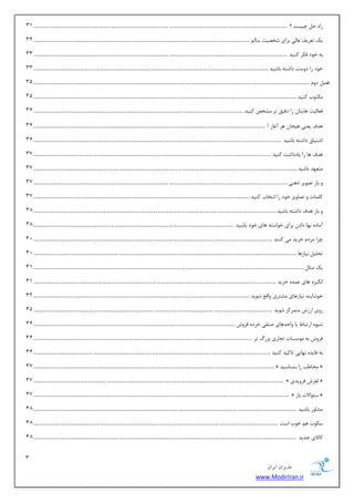 3 
هسیطاى ایطاى 
www.ModirIran.ir 
ضاٜ ح چیؿز ؟ ................................ ................................ ................................ ......................................... 31 
یه س طٗیف بٖ یِ ثطای قرهیز ؾب .ِٓ............................... ................................ ..................................................... 32 
ثٝ ذٛز فىط وٙیس ................................ ................................ ................................ ......................................... 33 
ذٛز ضا زٚؾز زاقشٝ ثبقیس ................................ ................................ ................................ ............................... 33 
فه زٚ ................................ ................................ ................................ ..................................................... 31 
ىٔشٛة وٙیس ................................ ................................ ................................ .............................................. 31 
ف بٗ یِز ٞبیشب ضا زلیك سط كٔرم وٙیس. ................................ ................................ ................................................. 31 
ٞسف ی ٙٗی ٞیؼب ٞط آغبظ ! ................................ ................................ ................................ ............................. 31 
اقشیبق زاقشٝ ثبقیس ................................ ................................ ................................ ...................................... 31 
ٞسف ٞب ضا یبززاقز وٙیس ................................ ................................ ................................ ................................ 37 
شٔ ٟٗس ثبقیس ................................ ................................ ................................ .............................................. 37 
ٚ ثبظ سهٛیط شٞٙی ................................ ................................ ................................ ......................................... 37 
و بّٕر ٚ سهبٚیط ذٛز ضا ا ش٘ربة وٙیس................................ ................................ ..................................................... 37 
ٚ ثبظ ٞسف زاقشٝ ثبقیس................................ ................................ ................................ ................................... 38 
آ بٔزٜ ثٟب زاز ثطای ذٛاؾشٝ ٞبی ذٛز ثبقیس ................................ ................................ ............................................ 38 
چطا طٔز ذطیس یٔ وٙٙس ................................ ................................ ................................ ................................. 12 
سح یّ ی٘بظٞب ................................ ................................ ................................ .............................................. 12 
یه ظٔب ................................ ................................ ................................ .................................................. 11 
ا یٍ٘عٜ ٞبی سٖٕٜ ذطیس ................................ ................................ ................................ ................................... 11 
ذٛقبیٙس ی٘بظٞبی كٔشطی ٚال قٛیس ................................ ................................ ..................................................... 12 
ضٚی اضظـ شٔ طٕوع قٛیس ................................ ................................ ................................ ................................. 11 
قیٜٛ اضسجب ثب ٚاحسٞبی نٙفی ذطزٜ فطٚـ ................................ ................................ ............................................. 11 
فطٚـ ثٝ ٛٔؾؿبر سؼبضی ثعضي سط ................................ ................................ ...................................................... 11 
ثٝ فبیسٜ ٟ٘بیی سبویس وٙیس ................................ ................................ ................................ ................................ 11 
17 .................................. ................................ ................................ ................................ » رٔب تَ ضا ثكٙبؾیس « 
17 ....................................... ................................ ................................ ................................ » غِعـ فطٚیسی « 
17 .......................................... ................................ ................................ ................................ » ؾئٛالار ثبظ « 
كٔبٚض ثبقیس ................................ ................................ ................................ .............................................. 18 
ؾىٛر ٞ ذٛة اؾز ................................ ................................ ................................ .................................... 18 
وبلای ػسیس ................................ ................................ ................................ .............................................. 18 
 