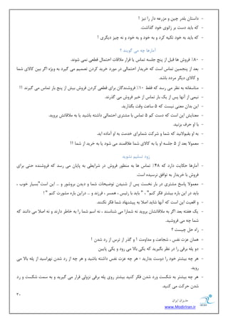 32 
هسیطاى ایطاى 
www.ModirIran.ir 
- زاؾشب ث سّض چی ٚ عٔض ٖٝ زاض ضا ی٘ع ! 
- وٝ ثبیس زؾز ثط ظا ٛ٘ی ذٛز صٌاقز. 
- وٝ ثبیس ثٝ ذٛز سىیٝ وطز ٚ ثٝ ذٛز ٚ ثٝ ذٛز ٚ ٝ٘ چیع زی طٍی ! 
آ بٔضٞب چٝ یٔ ٌٛیٙس ؟ 
- 80 " فطٚـ ٞب لج اظ دٙغ ػ ؿّٝ س بٕؼ یب لطاض لٔالبر احش بٕ ل یُٗ یٕ٘ قٛ س٘. 
- ث سٗ اظ دٙؼ یٕ س بٕؼ اؾز وٝ ذطیساض احش بٕیِ زض ٛٔضز ذطیس وطز سه یٕ یٔ یٌطز ثٝ ٚیػٜ ا طٌ ثی وبلای ق بٕ 
ٚ وبلای زی طٍ طٔزز ثبقس. 
- شٔبؾفب ٝ٘ ثٝ ط٘ٓ یٔ ضؾس وٝ فم 10 " فطٚقٙس بٌ ثطای ل یُٗ وطز فطٚـ ثیف اظ دٙغ ثبض س بٕؼ یٔ یٌط س٘ !! 
- ی٘ یٕ اظ آ ٟ٘ب دؽ اظ یه ثبض س بٕؼ اظ ذیط فطٚـ یٔ صٌض س٘. 
- ای ثسا ٙٔٗی ی٘ؿز وٝ 5 ؾب زٖ ٚلز ث صٍاضیس. 
- ٙٔٗبیف ای اؾز وٝ زؾز و 5 س بٕؼ ثب كٔشطی احش بٕ یِ زاقشٝ ثبقیس یب ثٝ لٔالبسف ثطٚیس. 
- ثب اٚ حطف ثع ی٘س. 
- ثٝ اٚ ثمجٛلا ی٘س وٝ ق بٕ ٚ قطوز ق بٕثطای ذس زٔ ثٝ اٚ آ بٔزٜ ایس. 
- ٕٛٔٗلا ث سٗ اظ 5 ػ ؿّٝ اٚ یب ثٝ وبلای ق بٕ لٖال ٕٙس یٔ قٛز یب ثٝ ذطیس اظ ق بٕ !! 
ظٚز سؿ یّ ك٘ٛیس 
- آ بٔضٞب حىبیز زاضز وٝ 48 " س بٕؼ ٞب ثٝ ٙٔ ٛٓض فطٚـ زض قطای یُ ثٝ دبیب یٔ ضؾس وٝ فطٚقٙسٜ حشی ثطای 
فطٚـ ثب ذطیساض ثٝ سٛافك ط٘ؾیسٜ اؾز. 
- ٕٛٔٗلا دبؾد كٔشطی زض ثبض ر٘ؿز دؽ اظ قٙیس سٛيیحبر ق بٕ ٚ زیس ثطٚقٛض ٚ ... ای اؾز"ثؿیبض ذٛة ، 
ثبیس زض ای ثبضٜ ثیكشط فىط وٙ "ٓ ، " ثبیس ثب ضئیؽ ، ٞ ؿٕط ، فطظ س٘ ٚ ... زضای ثبضٜ كٔٛضر وٙ " ! 
- ٚ ال یٗز ای اؾز وٝ آ ٟ٘ب قبیس انلا ثٝ دیكٟٙبز ق بٕ فىط ى٘ٙٙس. 
- یه ٞفشٝ ث سٗ ا طٌ ثٝ لٔالبسكب ثطٚیس ٝ٘ ق بٕضا یٔ قٙبؾٙس ، ٝ٘ اؾ ق بٕ ضا ثٝ ذب طَ زاض س٘ ٚ ٝ٘ انلا یٔ زا ٙ٘س وٝ 
ق بٕ چٝ یٔ فطٚقیس. 
- ضاٜ ح چیؿز ؟ 
- ٞ بٕ عٖر ف٘ؽ ، قؼب زٖ ٚ سٔاٚ زٔ ! ٚ صٌض اظ سطؼ اظ ضز قس ! 
- زٚ د ّٝ ثطلی ضا زض ط٘ٓ ث یٍطیس وٝ یىی ثبلا یٔ ضٚز ٚ یىی دبیی - ٞط چٝ ثیكشط ذٛز ضا زٚؾز ثساضیس ؛ ٞط چٝ عٖر ف٘ؽ زاقشٝ ثبقیس ٚ ٞط چٝ اظ ضز قس ٟ٘طاؾیس اظ د ّٝ ثبلا یٔ 
ضٚیس. 
- ٞط چٝ ثیكشط ثٝ قىؿز ٚضز قس فىط وٙیس ثیكشط ضٚی د ّٝ ثطلی ع٘ٚیِ لطاض یٔ یٌطیس ٚ ثٝ ؾ زٕ قىؿز ٚ ضز 
قس حطوز یٔ وٙیس. 
 