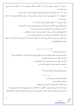 31 
هسیطاى ایطاى 
www.ModirIran.ir 
- اظ دبؾد " ٝ٘ " ش٘طؾیس ! كٔشطی ثٝ ق بٕ " ٝ٘ " فٍ٘شٝ اؾز ث ىّٝ ثٝ دیكٟٙبز ق بٕ " ٝ٘ " فٌشٝ اؾز ! ای ثٝ ٙٔٗی 
ثسی ق بٕ ی٘ؿز ! 
- ػٛاة " ٝ٘ " زاز قرهی ی٘ؿز ٚ ای دبؾد شٔٛػٝ قرم ق بٕ ی٘ؿز ! ب٘ضاحز ك٘ٛیس ! 
- ا طٌ ػٛاة " ٝ٘ " ضا قرهی س مّی وٙیس قبیس ثٝ ای ش٘یؼٝ ثطؾیس وٝ زض ذٛز ق بٕ اقىب ٚػٛز زاضز ! ٝ٘ انلا 
چٙی ی٘ؿز ! 
- حشی ای ػٛاة " ٝ٘ " شٔٛػٝ حٔهٛ ثب قطوز ق بٕ ی٘ؿز !! 
- قبیس اٚ ٚال بٗ ی٘بظی ثٝ وبلای ق بٕ س٘اقشٝ ثبقس ٚ یب انلا دٛ ثطای ذطیس آ س٘اقشٝ ثبقس ! 
- ا طٌ ٞطاؼ ق بٕ افعایف دیسا وٙس ثٟب ٝ٘ ای ثطای وبض ى٘طز یٔ یبثیس. 
- صِا قطٚ یٔىٙیس ثٝ ذٛا س٘ ضٚظ ب٘ ٝٔ ، ػسٚ ح وطز ، نحجز ثب ٞ ىٕبضا ٚ ... . 
- ٚ زض نحجز ثب ٞ ىٕبضا ثٝ ای ش٘یؼٝ یٔ ضؾیس وٝ ٚي وبض ذٛة ی٘ؿز. 
- ٚ صِا بٔیٛؼ یٔ قٛیس ٚ قبیس وبض ذٛز ضا سطن وٙیس غبف اظ ای ى٘شٝ وٝ ثب ای طَظ سفىط احش بٕلا زض وبض ث سٗی 
ذٛز ی٘ع ٛٔفك ر٘ٛاٞیس ثٛز ! 
چ ٍٛ ٝ٘ غیط وبض آ سٔ یٔ قٛی .ٓ 
- ثٝ ای زلای سٛػٝ وٙیس : ! 
- الآ اٚ نجح اؾز ثؿیبضی ذٛاثیسٜ ا س٘ عٔاح ذٛاثكب ك٘ٛی ! س بٕؼ یٍ٘طی یب ثٝ لٔالبسكب ط٘ٚی ! 
- الآ ؾب زٖ ب٘ٞبض اؾز ج٘بیس عٔاح زی طٍا قس. 
- الآ ث سٗ اظ ْٟط اؾز ج٘بیس عٔاح ذٛاة ث سٗ اظ ْٟط افطاز قس. 
- الآ هٖط اؾز ٞ ٕٝ ذؿشٝ اظ وبض ضٚظا ٝ٘ ثط كٌشٝ ا س٘. 
- ٚ ... 
- ضاؾشی زی طٍ ظ بٔی٘ ثطای وبض ثبلی یٔ بٔ س٘ ؟؟! 
ضاٜ ح چیؿز ؟ 
- حی ُٝ ف بٗ یِز ذٛز ضا ٚؾی سط وٙیس ! 
- رٔب جَب ضا افعایف زٞیس. 
- ثب ٞط رٔب تَ ثؿشٝ ثٝ ٚي یٗز ظ بٔی٘ اـ س بٕؼ ث یٍطیس .. 
- حشی ا طٌ عٔاح وؿی قسیس ٟ٘طاؾیس ، اسفبلی اؾز وٝ افشبزٜ اؾز. ای ٛٔيٛ یمیٙب اظ وبض ى٘طز ثٟشط اؾز! 
- ا طٌ ذٛة ثط ب٘ ٝٔ ضیعی وٙیس ٚ وٙیس ثٝ سسضیغ ظ بٔ ٙٔبؾت سط س بٕؼ ثب كٔشطی ٞبی رٔش فّ ضا ذٛاٞیس یبفز. 
 