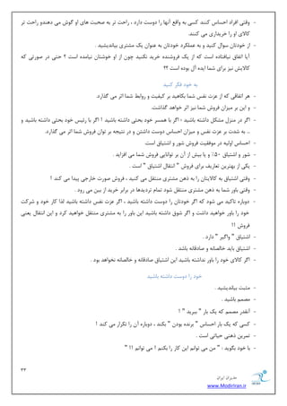 33 
هسیطاى ایطاى 
www.ModirIran.ir 
- ٚلشی افطاز احؿبؼ وٙٙس وؿی ثٝ ٚال آ ٟ٘ب ضا زٚؾز زاضز ، ضاحز سط ثٝ نحجز ٞبی اٚ ٌٛـ یٔ زٞٙسٚ ضاحز سط 
وبلای اٚ ضا ذطیساضی یٔ وٙٙس. 
- اظ ذٛزسب ؾٛا وٙیس ٚ ثٝ ىّٖٕطز ذٛزسب ثٝ ٖٙٛا یه كٔشطی ثیب س٘یكیس . 
آیب اسفبق ی٘بفشبزٜ اؾز وٝ اظ یه فطٚقٙسٜ ذطیس ى٘ٙیس چٛ اظ اٚ ذٛقشب ی٘ب سٜٔ اؾز ؟ حشی زض نٛضسی وٝ 
وبلایف ی٘ع ثطای ق بٕ ایسٜ آ ثٛزٜ اؾز ؟؟ 
ثٝ ذٛز فىط وٙیس 
- ٞط اسفبلی وٝ اظ عٖر ف٘ؽ ق بٕ ثىبٞیس ثط ویفیز ٚ ضٚاث ق بٕ اطط یٔ صٌاضز. 
- ٚ ای ثط یٔعا فطٚـ ق بٕ ی٘ع اطط ذٛاٞس صٌاقز. 
- ا طٌ زض ٙٔع كٔى زاقشٝ ثبقیس ؛ ا طٌ ثب ٞ ؿٕط ذٛز ثحظی زاقشٝ ثبقیس ! ا طٌ ثب ضئیؽ ذٛز ثحظی زاقشٝ ثبقیس ٚ 
... ثٝ قسر ثط عٖر ف٘ؽ ٚ یٔعا احؿبؼ زٚؾز زاقش ٚ زض ش٘یؼٝ ثط سٛا فطٚـ ق بٕ اطط یٔ صٌاضز. 
- احؿبؼ اٚ یِٝ زض ٛٔفمیز فطٚـ قٛض ٚ اقشیبق اؾز. 
- قٛض ٚ اقشیبق 50 " ٚ یب ثیف اظ آ ثط سٛا ب٘یی فطٚـ ق بٕ یٔ افعایس . 
- یىی اظ ثٟشطی س بٗضیف ثطای فطٚـ " ا ش٘مب اقشیبق " اؾز . 
- ٚلشی اقشیبق ثٝ وبلایشب ضا ثٝ شٞ كٔشطی ٙٔشم یٔ وٙیس ، فطٚـ نٛضر ذبضػی دیسا یٔ وٙس ! 
- ٚلشی ثبٚض ق بٕ ثٝ شٞ كٔشطی ٙٔشم قٛز س بٕ سطزیسٞب زض ثطاثط ذطیس اظ ثی یٔ ضٚز . 
- زٚثبضٜ سبویس یٔ قٛز وٝ ا طٌ ذٛزسب ضا زٚؾز زاقشٝ ثبقیس ، ا طٌ عٖر ف٘ؽ زاقشٝ ثبقیس صِا وبض ذٛز ٚ قطوز 
ذٛز ضا ثبٚض ذٛاٞیس زاقز ٚ ا طٌ قٛق زاقشٝ ثبقیس ای ثبٚض ضا ثٝ كٔشطی ٙٔشم ذٛاٞیس وطز ٚ ای ا ش٘مب ی ٙٗی 
فطٚـ !! 
- اقشیبق " ٚا یٌط " زاضز . 
- اقشیبق ثبیس ذب هِب ٝ٘ ٚ نبزلب ٝ٘ ثبقس . 
- ا طٌ وبلای ذٛز ضا ثبٚض س٘اقشٝ ثبقیس ای اقشیبق نبزلب ٝ٘ ٚ ذب هِب ٝ٘ ر٘ٛاٞس ثٛز . 
ذٛز ضا زٚؾز زاقشٝ ثبقیس 
- ظٔجز ثیب س٘یكیس . 
- هٔ ثبقیس . 
- آ م٘سض هٔ وٝ یه ثبض " ثجطیس " ! 
- وؿی وٝ یه ثبض احؿبؼ " ثط سٜ٘ ثٛز " ثىٙس ، زٚثبضٜ آ ضا سىطاض یٔ وٙس ! 
- س طٕی شٞٙی حیبسی اؾز . 
- ثب ذٛز ث ٍٛیس : " یٔ سٛا ای وبض ضا ثىٙ ! یٔ سٛا !! " 
 