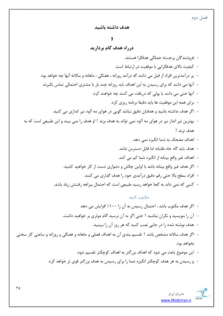 31 
هسیطاى ایطاى 
www.ModirIran.ir 
فه زٚ ذّف داشت باشیذ 
دررا ذّف گام برداریذ 
- فطٚقٙس بٌ ثطػؿشٝ ػ یٍّٕ ٞسف طٍا ٞؿشٙس. 
- ویفیز ثبلای ٞسف طٍایی ثب ٛٔفمیز زض اضسجب اؾز. 
- دط زضآ سٔسطی افطاز اظ لج یٔ زا ٙ٘س وٝ زضآ سٔ ضٚظا ٝ٘ ، ٞفش یٍ ، بٔٞب ٝ٘ ٚ ؾبلا ٝ٘ آ ٟ٘ب چٝ ذٛاٞس ثٛز. 
- آ ٟ٘ب یٔ زا ٙ٘س وٝ ثطای ضؾیس ثٝ ای اٞساف ثبیس ضٚظا ٝ٘ چٙس ثبض ثب كٔشطی احش بٕیِ س بٕؼ ث یٍط س٘. 
- آ ٟ٘ب حشی یٔ زا ٙ٘س ثب دٛیِ وٝ زضیبفز یٔ وٙٙس چٝ ذٛاٞٙس وطز. 
- ثطای ٞ ٕٝ ای ٛٔفمیز ٞب ثبیس زلیمب ثط ب٘ ٝٔ ضیعی وطز. 
- ا طٌ ٞسف س٘اقشٝ ثبقیس ٚ ٞسفشب زلیك ج٘بقس ٌٛیی زض ٞٛای ٝٔ آ ِٛز سیط ا س٘اظی یٔ وٙیس. 
- ثٟشطی سیط ا س٘اظ ی٘ع زض ٞٛای ٝٔ آ ِٛز یٕ٘ سٛا س٘ ثٝ ٞسف ثع س٘ ! اٚ ٞسف ضا یٕ٘ ثیٙس ٚ ای جَی یٗ اؾز وٝ ثٝ 
ٞسف ع٘ س٘ ! 
- اٞساف حًٔه ثٝ ق بٕ ا یٍ٘عٜ یٕ٘ زٞس. 
- ٞسف ثبیس بٌٜ ػبٜ جَّب ٝ٘ ا بٔ لبث زؾشطؼ ثبقس. 
- اٞساف غیط ٚال ثیٙب ٝ٘ اظ ا یٍ٘عٜ ق بٕ و یٔ وٙس. 
- ا طٌ ٞسف غیط ٚال ثیٙب ٝ٘ ثبقس ثب اٚ یِ چبفِ ٚ زقٛاضی زؾز اظ وبض ذٛاٞیس وكیس. 
- افطاز ؾ حُ ثبلا حشی ضل زلیك زضآ سٔی ذٛز ضا ٞسف صٌاضی یٔ وٙٙس. 
- وؿی وٝ یٕ٘ زا س٘ ثٝ وؼب ذٛاٞس ضؾیس جَی یٗ اؾز وٝ احش بٕ ثیطاٞٝ ضفشٙف ظیبز ثبقس. 
ىٔشٛة وٙیس 
- ا طٌ ٞسف ىٔشٛة ثبقس ، احش بٕ ضؾیس ثٝ آ ضا 100 " افعایف یٔ زٞس. 
- آ ضا ثٙٛیؿیس ٚ طٍ٘ا ج٘بقیس ! حشی ا طٌ ثٝ آ ط٘ؾیس بٌ ٛٔططی ثط ذٛاٞیس زاقز. 
- ٞسف ٛ٘قشٝ قسٜ ضا زض ػبیی ه٘ت وٙیس وٝ ٞط ضٚظ آ ضا ثجیٙیس. 
- ا طٌ ٞسف ؾبلا ٝ٘ كٔرم ثبقس ! سمؿی ثٙسی آ ثٝ اٞساف فه یّ ٚ بٔٞب ٝ٘ ٚ ٞفش یٍ ٚ ضٚظا ٝ٘ ٚ ؾب شٖی وبض ؾرشی 
ر٘ٛاٞس ثٛز. 
- ای ٛٔيٛ ثب ضٖ یٔ قٛز وٝ اٞساف ثعض شٌط ثٝ اٞساف وٛچىشط سمؿی قٛز. 
- ٚ ضؾیس ثٝ ٞط ٞسف وٛچىشط ا یٍ٘عٜ ق بٕ ضا ثطای ضؾیس ثٝ ٞسف ثعض شٌط لٛی سط ذٛاٞس وطز. 
 
