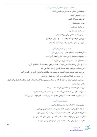 31 
هسیطاى ایطاى 
www.ModirIran.ir 
ف بٗ یِز ٞبیشب ضا زلیك سط كٔرم وٙیس. 
- چٝ ف بٗ یِشی ق بٕ ضا ثٝ ٞسفشب ع٘زیه یٔ وٙٙس؟ 
- آ ضا كٔرم وٙیس . 
- وٝ چمسض ثبیس وبض وٙیس. 
- ضٚظی چٙس ؾب زٖ 
- ٞط ؾب زٖ چٙس س بٕؼ 
- ٞط ؾب زٖ چٙس صٔاوطٜ 
- فىط آ ج٘بقیس وٝ زض ثطذی ضٚظٞب ب٘ ٛٔفمیس. 
- ضٚظٞبیی ذٛاٞس ثٛز وٝ ٛٔفمیز ق بٕ چٙس ثطاثط ذٛاٞس ثٛز. 
- لب ٛ٘ شٔٛؾ ٚ یٔب یٍ٘ ٛٔفمیز ضا سٔ ط٘ٓ لطاض زٞیس! 
ٞسف ی ٙٗی ٞیؼب ٞط آغبظ ! 
- ا طٌ ٞسف ثبقس ثط ب٘ ٝٔ ٚ ف بٗ یِز ضا ی٘ع زض دی زاضز. 
- بٌٜ ٛٔفمیز حبن اظ ای ٞسف صٌاضی ا ف٘ؼبض آ یٔع اؾز. 
- بٌٜ ىٕٔ اؾز ق بٕ اظ ٞسفشب دیكی ث یٍطیس ! 
- ىٔشٛة وطز ٞسف ثب ضٖ یٔ قٛز وٝ ٞسف زض شٞ ی٘ ٕٝ ٞٛقیبض ق بٕ ػبی ث یٍطز. 
- ای ػبی یٍطی زض شٞ ی٘ ٕٝ ٞٛقیبض لسضسی اظ ذٛز ایؼبز یٔ وٙس . 
- ای شٞ ی٘ ٕٝ ٞٛقیبض ق بٕ ضا ؿ٘جز ثٝ فطنز ٞب ٚ ا ىٔب ب٘ر دیطا ٛٔ ش٘ب ٌٛـ ثٝ ظ یٔ وٙس. 
- ٚ ای ٛٔيٛ ثٝ ق بٕ ایسٜ ٞبیی زض ثط ب٘ ٝٔ ضیعی فطٚـ یٔ زٞس. 
- شٞ ی٘ ٕٝ ٞٛقیبض و هٕ یٔ وٙس وٝ بٌٜ زض صٔاوطار ثٟشطی ٚاغ بٌ ضا اؾشفبزٜ وٙیس. ٚاغ بٌ وٝ لجلا ٞط عٌ فىطـ 
ضا ٞ ى٘طزٜ ثٛزیس. 
- فطٚقٙس بٌ بٌٜ فم اظ 10 " سٛا ذٛز اؾشفبزٜ یٔ وٙس. 
- شٞ ی٘ ٕٝ ٞٛقیبض بٌٜ و هٕ یٔ وٙس وٝ ق بٕ اظ 90 " ثمیٝ ی٘ع و هٕ ث یٍطیس. 
- فىط وطز ثٝ اٞساف ثٝ ق بٕ ا یٍ٘عٜ یٔ زٞس ٚ ق بٕ ضا اظ قىؿز ٞبی ٛٔلز زٚض یٔ وٙس. 
اقشیبق زاقشٝ ثبقیس 
- ثطای ضؾیس ثٝ اٞساف ذٛز چٙسی ز یِ ثیبٚضیس. 
- ٞط چٝ زلای ثطای ضؾیس ثٝ ٞسف ثیكشط ثبقس و شٕط بٔیٛؼ یٔ قٛیس. 
- ا طٌ یه ز یِ ثطای ٛٔفمیز زاقشٝ ثبقیس ىٕٔ اؾز ظٚز بٔیٛؼ قٛیس. 
- ا طٌ 10 ز یِ ثطای ٛٔفمیز زاقشٝ ثبقیس احش بٕ بٔیٛؼ قس و شٕط یٔ قٛز. 
- ا طٌ 100 ز یِ ثطای ٛٔفمیز زاقشٝ ثبقیس ٞط عٌ بٔیٛؼ یٕ٘ قٛیس ! 
 