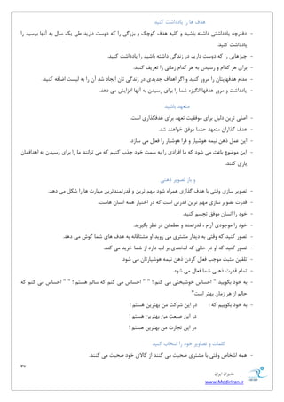 37 
هسیطاى ایطاى 
www.ModirIran.ir 
ٞسف ٞب ضا یبززاقز وٙیس 
- زفشطچٝ یبززاقشی زاقشٝ ثبقیس ٚ و یّٝ ٞسف وٛچه ٚ ثعض یٌ ضا وٝ زٚؾز زاضیس یَ یه ؾب ثٝ آ ٟ٘ب ثطؾیس ضا 
یبززاقز وٙیس. 
- چیعٞبیی ضا وٝ زٚؾز زاضیس زض ظ س٘ یٌ زاقشٝ ثبقیس ضا یبززاقز وٙیس. 
- ثطای ٞط وسا ٚ ضؾیس ثٝ ٞط وسا ظ بٔی٘ ضا س طٗیف وٙیس. 
- سٔا ٞسفٟبیشب ضا طٔٚض وٙیس ٚ ا طٌ اٞساف ػسیسی زض ظ س٘ یٌ سب ایؼبز قس آ ضا ثٝ یِؿز ايبفٝ وٙیس. 
- یبززاقز ٚ طٔٚض ٞسفٟب ا یٍ٘عٜ ق بٕ ضا ثطای ضؾیس ثٝ آ ٟ٘ب افعایف یٔ زٞس. 
شٔ ٟٗس ثبقیس 
- ان یّ سطی ز یِ ثطای ٛٔفمیز س ٟٗس ثطای ٞسف صٍاضی اؾز. 
- ٞسف صٌاضا شٔ ٟٗس حش بٕ ٛٔفك ذٛاٞٙس قس. 
- ای شٞ ی٘ ٕٝ ٞٛقیبض ٚ فطا ٞٛقیبض ضا ف بٗ یٔ ؾبظز. 
- ای ٛٔيٛ ثب ضٖ یٔ قٛز وٝ بٔ افطازی ضا ثٝ ؾ زٕ ذٛز ػصة وٙی وٝ یٔ سٛا ٙ٘س بٔ ضا ثطای ضؾیس ثٝ اٞساف بٕ یبضی وٙٙس. 
ٚ ثبظ سهٛیط شٞٙی 
- سهٛیط ؾبظی ٚلشی ثب ٞسف صٌاضی ٞ طٕاٜ قٛز ٟٔ سطی ٚ لسضس ٕٙسسطی ٟٔبضر ٞب ضا قى یٔ زٞس. 
- لسضر سهٛیط ؾبظی ٟٔ سطی لسضسی اؾز وٝ زض اذشیبض ٞ ٕٝ ا ؿ٘ب ٞبؾز. 
- ذٛز ضا ا ؿ٘ب ٛٔفك سؼؿ وٙیس. 
- ذٛز ضا ٛٔػٛزی آضا ، لسضس ٕٙس ٚ ئُٕٔ زض ط٘ٓ ث یٍطیس. 
- سهٛض وٙیس وٝ ٚلشی ثٝ زیساض كٔشطی یٔ ضٚیس اٚ كٔشبلب ٝ٘ ثٝ ٞسف ٞبی ق بٕ ٌٛـ یٔ زٞس. 
- سهٛض وٙیس وٝ اٚ زض حبیِ وٝ جِرٙسی ثط تِ زاضز اظ ق بٕ ذطیس یٔ وٙس. 
- س مّی ظٔجز ٛٔػت ف بٗ وطز شٞ ی٘ ٕٝ ٞٛقیبضسب یٔ قٛز. 
- س بٕ لسضر شٞٙی ق بٕ ف بٗ یٔ قٛز. 
- ثٝ ذٛز ث ٍٛییس " احؿبؼ ذٛقجرشی یٔ وٙ ! " " احؿبؼ یٔ وٙ وٝ ؾب ٞؿش ! " " احؿبؼ یٔ وٙ وٝ 
حب اظ ٞط ظ بٔ ثٟشط اؾز" 
- ثٝ ذٛز ث ٍٛیی وٝ : زض ای قطوز ثٟشطی ٞؿش ! 
زض ای نٙ زٗ ثٟشطی ٞؿش ! 
زض ای سؼبضر ثٟشطی ٞؿش ! 
و بّٕر ٚ سهبٚیط ذٛز ضا ا ش٘ربة وٙیس 
- ٞ ٕٝ اقربل ٚلشی ثب كٔشطی نحجز یٔ وٙٙس اظ وبلای ذٛز نحجز یٔ وٙٙس. 
 