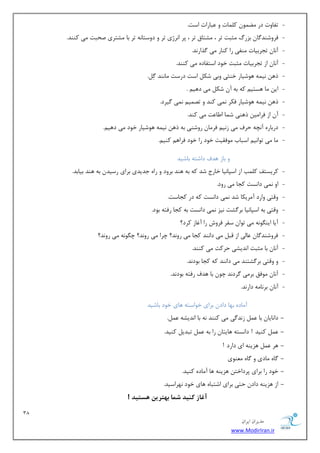 38 
هسیطاى ایطاى 
www.ModirIran.ir 
- سفبٚر زض ًٕٛٔ و بّٕر ٚ جٖبضار اؾز. 
- فطٚقٙس بٌ ثعضي ظٔجز سط ، كٔشبق سط ، دط ا ط٘غی سط ٚ زٚؾشب ٝ٘ سط ثب كٔشطی نحجز یٔ وٙٙس. 
- آ ب٘ سؼطثیبر ٙٔفی ضا وٙبض یٔ صٌاض س٘. 
- آ ب٘ اظ سؼطثیبر ظٔجز ذٛز اؾشفبزٜ یٔ وٙٙس. 
- شٞ ی٘ ٕٝ ٞٛقیبض ذٙظی ٚثی قى اؾز زضؾز بٔ ٙ٘س .ٌُِ 
- ای بٔ ٞؿشی وٝ ثٝ آ قى یٔ زٞی . 
- شٞ ی٘ ٕٝ ٞٛقیبض فىط یٕ٘ وٙس ٚ سه یٕ یٕ٘ یٌطز. 
- آ اظ فطا یٔ شٞٙی ق بٕ ا بَ زٖ یٔ وٙس. 
- زضثبضٜ آ چ٘ٝ حطف یٔ ظ ی٘ فط بٔ ضٚقٙی ثٝ شٞ ی٘ ٕٝ ٞٛقیبض ذٛز یٔ زٞی .ٓ 
- بٔ یٔ سٛا ی٘ اؾجبة ٛٔفمیز ذٛز ضا ذٛز فطاٞ وٙی .ٓ 
ٚ ثبظ ٞسف زاقشٝ ثبقیس 
- وطیؿشف و تّٕ اظ اؾذب ی٘ب ذبضع قس وٝ ثٝ ٞٙس ثطٚز ٚ ضاٜ ػسیسی ثطای ضؾیس ثٝ ٞٙس ثیبثس. 
- اٚ یٕ٘ زا ؿ٘ز وؼب یٔ ضٚز. 
- ٚلشی ٚاضز آ طٔیىب قس یٕ٘ زا ؿ٘ز وٝ زض وؼبؾز. 
- ٚلشی ثٝ اؾذب ی٘ب ثط كٌز ی٘ع یٕ٘ زا ؿ٘ز ثٝ وؼب ضفشٝ ثٛز. 
- آیب ایٙ ٍٛ ٝ٘ یٔ سٛا ؾفط فطٚـ ضا آغبظ وطز؟ 
- فطٚقٙس بٌ بٖیِ اظ لج یٔ زا ٙ٘س وؼب یٔ ضٚ س٘؟ چطا یٔ ضٚ س٘؟ چ ٍٛ ٝ٘ یٔ ضٚ س٘؟ 
- آ ب٘ ثب ظٔجز ا س٘یكی حطوز یٔ وٙٙس. 
- ٚ ٚلشی ثط كٌشٙس یٔ زا ٙ٘س وٝ وؼب ثٛز س٘. 
- آ ب٘ ٛٔفك ثط یٔ طٌز س٘ چٛ ثب ٞسف ضفشٝ ثٛز س٘. 
- آ ب٘ ثط ب٘ ٝٔ زاض س٘. 
آ بٔزٜ ثٟب زاز ثطای ذٛاؾشٝ ٞبی ذٛز ثبقیس 
- زا ب٘یب ثب ظ س٘ یٌ یٔ وٙٙس ٝ٘ ثب ا س٘یكٝ .ُٖٕ 
- وٙیس ! زا ؿ٘شٝ ٞبیشب ضا ثٝ سجسی وٙیس. 
- ٞط ٞعیٙٝ ای زاضز ! 
- بٌٜ بٔزی ٚ بٌٜ ٙٔٗٛی 
- ذٛز ضا ثطای دطزاذش ٞعیٙٝ ٞب آ بٔزٜ وٙیس. 
- اظ ٞعیٙٝ زاز حشی ثطای اقشجبٜ ٞبی ذٛز ٟ٘طاؾیس. 
آغاز ک یٌذ شوا ب تْریي سّتیذ ! 
 