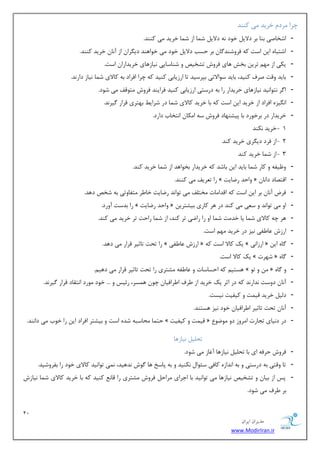 12 
هسیطاى ایطاى 
www.ModirIran.ir 
چطا طٔز ذطیس یٔ وٙٙس 
- اقربنی ثٙب ثط زلای ذٛز ٝ٘ زلای ق بٕ اظ ق بٕ ذطیس یٔ وٙٙس. 
- اقشجبٜ ای اؾز وٝ فطٚقٙس بٌ ثط حؿت زلای ذٛز یٔ ذٛاٞٙس زی طٍا اظ آ ب٘ ذطیس وٙٙس. 
- یىی اظ ٟٔ سطی ثرف ٞبی فطٚـ سكریم ٚ قٙبؾبیی ی٘بظٞبی ذطیساضا اؾز. 
- ثبیس ٚلز نطف وٙیس، ثبیس ؾٛالاسی ثذطؾیس سب اضظیبثی وٙیس وٝ چطا افطاز ثٝ وبلای ق بٕ ی٘بظ زاض س٘. 
- ا طٌ ش٘ٛا ی٘س ی٘بظٞبی ذطیساض ضا ثٝ زضؾشی اضظیبثی وٙیس فطایٙس فطٚـ شٔٛلف یٔ قٛز. 
- ا یٍ٘عٜ افطاز اظ ذطیس ای اؾز وٝ ثب ذطیس وبلای ق بٕ زض قطای ثٟشطی لطاض یٌط س٘. 
- ذطیساض زض ثطذٛضز ثب دیكٟٙبز فطٚـ ؾٝ ا ىٔب ا ش٘ربة زاضز. 
- 1 ذطیس ى٘ٙس 
- 2 اظ فطز زی طٍی ذطیس وٙس 
- 3 اظ ق بٕ ذطیس وٙس 
- ٚ یْفٝ ٚ وبض ق بٕ ثبیس ای ثبقس وٝ ذطیساض ثرٛاٞس اظ ق بٕ ذطیس وٙس. 
- ضا س طٗیف یٔ وٙٙس. » ٚاحس ضيبیز « الشهبز زا ب٘ 
- فطو آ ب٘ ثط ای اؾز وٝ السا بٔر رٔش فّ یٔ سٛا س٘ ضيبیز ذب طَ شٔفبٚسی ثٝ قرم زٞس. 
- ضا ثسؾز آٚضز. » ٚاحس ضيبیز « اٚ یٔ سٛا س٘ ٚ ؾ یٗ یٔ وٙس زض ٞط وبضی ثیكشطی 
- ٞط چٝ وبلای ق بٕ یب ذس زٔ ق بٕ اٚ ضا ضايی سط وٙس، اظ ق بٕ ضاحز سط ذطیس یٔ وٙس. 
- اضظـ بٖ فَی ی٘ع زض ذطیس ٟٔ اؾز. 
- ضا سحز سبطیط لطاض یٔ زٞس. » اضظـ بٖ فَی « یه وبلا اؾز وٝ » اضظای٘ « بٌٜ ای 
- یه وبلا اؾز. » قٟطر « بٌٜ 
- ٞؿشی وٝ احؿبؾبر ٚ بٖ فَٝ كٔشطی ضا سحز سبطیط لطاض یٔ زٞی .ٓ » ٚ سٛ « ٚ بٌٜ 
- آ ب٘ زٚؾز س٘اض س٘ وٝ زض اطط یه ذطیس اظ طَف ا طَافیب چٛ ٞ ؿٕط، ضئیؽ ٚ ... ذٛز ٛٔضز ا ش٘مبز لطاض یٌط س٘. 
- ز یِ ذطیس لی زٕ ٚ ویفیز ی٘ؿز. 
- آ ب٘ سحز سبطیط ا طَافیب ذٛز ی٘ع ٞؿشٙس. 
- حش بٕ حٔبؾجٝ قسٜ اؾز ٚ ثیكشط افطاز ای ضا ذٛة یٔ زا ٙ٘س. » لی زٕ ٚ ویفیز « زض ز ی٘بی سؼبضر ا طٔٚظ زٚ ٛٔيٛ 
سح یّ ی٘بظٞب 
- فطٚـ حطفٝ ای ثب سح یّ ی٘بظٞب آغبظ یٔ قٛز. 
- سب ٚلشی ثٝ زضؾشی ٚ ثٝ ا س٘اظٜ وبفی ؾئٛا ى٘ٙیس ٚ ثٝ دبؾد ٞب ٌٛـ س٘ٞیس، یٕ٘ سٛا ی٘س وبلای ذٛز ضا ثفطٚقیس. 
- دؽ اظ ثیب ٚ سكریم ی٘بظٞب یٔ سٛا ی٘س ثب اػطای طٔاح فطٚـ كٔشطی ضا لب وٙیس وٝ ثب ذطیس وبلای ق بٕ ی٘بظـ 
ثط طَف یٔ قٛز. 
 