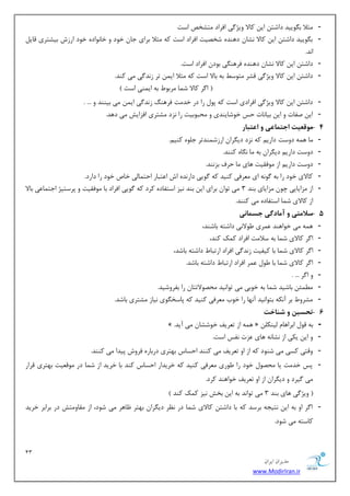13 
هسیطاى ایطاى 
www.ModirIran.ir 
- ظٔلا ث ٍٛییس زاقش ای وبلا ٚیػ یٌ افطاز شٔكرم اؾز 
- ث ٍٛییس زاقش ای وبلا ك٘ب زٞٙسٜ قرهیز افطاز اؾز وٝ ظٔلا ثطای ػب ذٛز ٚ ذب ٛ٘ازٜ ذٛز اضظـ ثیكشطی لبی ا س٘. 
- زاقش ای وبلا ك٘ب زٞٙسٜ فطٞٙ یٍ ثٛز افطاز اؾز. 
- زاقش ای وبلا ٚیػ یٌ لكط شٔٛؾ ثٝ ثبلا اؾز وٝ ظٔلا ای سط ظ س٘ یٌ یٔ وٙس. 
$ ا طٌ وبلا ق بٕ طٔثٛ ثٝ ای ٕٙی اؾز # 
- زاقش ای وبلا ٚیػ یٌ افطازی اؾز وٝ دٛ ضا زض ذس زٔ فطٞٙ ظ س٘ یٌ ای یٔ ثیٙٙس ٚ ... . 
- ای نفبر ٚ ای ثیب ب٘ر حؽ ذٛقبیٙسی ٚ حٔجٛثیز ضا ع٘ز كٔشطی افعایف یٔ زٞس. 
- 4 ه قَعیت اجتواعی اعتبار 
- بٔ ٞ ٕٝ زٚؾز زاضی وٝ ع٘ز زی طٍا اضظق ٕٙسسط ػ ّٜٛ وٙی .ٓ 
- زٚؾز زاضی زی طٍا ثٝ بٔ بٍٜ٘ وٙٙس. 
- زٚؾز زاضی اظ ٛٔفمیز ٞبی بٔ حطف ثع ٙ٘س. 
- وبلای ذٛز ضا ثٝ ٌٛ ٝ٘ ای طٔٗفی وٙیس وٝ ٌٛیی زاض سٜ٘ اـ ا شٖجبض احش بٕیِ ذبل ذٛز ضا زاضز. 
- اظ عٔایبیی چٛ عٔایبی ثٙس 3 یٔ سٛا ثطای ای ثٙس ی٘ع اؾشفبزٜ وطز وٝ ٌٛیی افطاز ثب ٛٔفمیز ٚ دطؾشیػ اػش بٕ یٖ ثبلا 
اظ وبلای ق بٕ اؾشفبزٜ یٔ وٙٙس. 
- 5 سلاهتی آهادگی جسوا یً 
- ٞ ٕٝ یٔ ذٛاٞٙس طٖٕی َٛلا ی٘ زاقشٝ ثبقٙس، 
- ا طٌ وبلای ق بٕ ثٝ ؾلا زٔ افطاز و هٕ وٙس، 
- ا طٌ وبلای ق بٕ ثب ویفیز ظ س٘ یٌ افطاز اضسجب زاقشٝ ثبقس، 
- ا طٌ وبلای ق بٕ ثب َٛ طٖٕ افطاز اضسجب زاقشٝ ثبقس. 
- ٚ ا طٌ ... . 
- ئُٕٔ ثبقیس ق بٕ ثٝ ذٛثی یٔ سٛا ی٘س حٔهٛلاسشب ضا ثفطٚقیس. 
- كٔطٚ ثط آ ى٘ٝ ثشٛا ی٘س آ ٟ٘ب ضا ذٛة طٔٗفی وٙیس وٝ دبؾر ٍٛی ی٘بظ كٔشطی ثبقس. 
- 6 تحسیي ش اٌخت 
- » . ٞ ٕٝ اظ س طٗیف ذٛقكب یٔ آیس « ثٝ لٛ اثطاٞب یِٙى 
- ٚ ای یىی اظ ك٘ب ٝ٘ ٞبی عٖر ف٘ؽ اؾز. 
- ٚلشی وؿی یٔ قٙٛز وٝ اظ اٚ س طٗیف یٔ وٙٙس احؿبؼ ثٟشطی زضثبضٜ فطٚـ دیسا یٔ وٙٙس. 
- دؽ ذس زٔ یب حٔهٛ ذٛز ضا َٛضی طٔٗفی وٙیس وٝ ذطیساض احؿبؼ وٙس ثب ذطیس اظ ق بٕ زض ٛٔل یٗز ثٟشطی لطاض 
یٔ یٌطز ٚ زی طٍا اظ اٚ س طٗیف ذٛاٞٙس وطز. 
$ ٚیػ یٌ ٞبی ثٙس 3 یٔ سٛا س٘ ثٝ ای ثرف ی٘ع و هٕ وٙس # 
- ا طٌ اٚ ثٝ ای ش٘یؼٝ ثطؾس وٝ ثب زاقش وبلای ق بٕ زض ط٘ٓ زی طٍا ثٟشط بْٞط یٔ قٛز، اظ مٔبٚ شٔف زض ثطاثط ذطیس 
وبؾشٝ یٔ قٛز. 
 