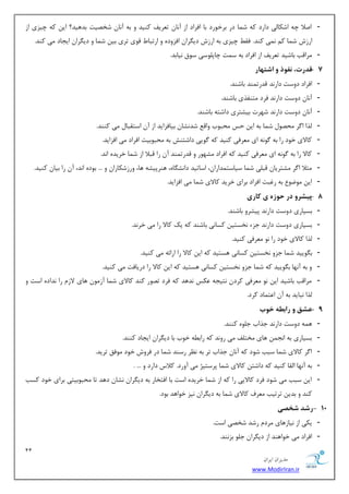11 
هسیطاى ایطاى 
www.ModirIran.ir 
- انلا چٝ اقىب یِ زاضز وٝ ق بٕ زض ثطذٛضز ثب افطاز اظ آ ب٘ س طٗیف وٙیس ٚ ثٝ آ ب٘ قرهیز ثسٞیس؟ ای وٝ چیعی اظ 
اضظـ ق بٕ و یٕ٘ وٙس. فم چیعی ثٝ اضظـ زی طٍا افعٚزٜ ٚ اضسجب لٛی سطی ثی ق بٕ ٚ زی طٍا ایؼبز یٔ وٙس. 
- طٔالت ثبقیس س طٗیف اظ افطاز ثٝ ؾ زٕ چبد ّٛؾی ؾٛق ی٘بثس. 
- 7 قذرت، فً رَ اشت اْر 
- افطاز زٚؾز زاض س٘ لسضس ٕٙس ثبقٙس. 
- آ ب٘ زٚؾز زاض س٘ فطز شٔٙفصی ثبقٙس. 
- آ ب٘ زٚؾز زاض س٘ قٟطر ثیكشطی زاقشٝ ثبقٙس. 
- صِا ا طٌ حٔهٛ ق بٕ ثٝ ای حؽ حٔجٛة ٚال قس ك٘ب ثیبفعایس اظ آ اؾشمجب یٔ وٙٙس. 
- وبلای ذٛز ضا ثٝ ٌٛ ٝ٘ ای طٔٗفی وٙیس وٝ ٌٛیی زاقشٙف ثٝ حٔجٛثیز افطاز یٔ افعایس. 
- وبلا ضا ثٝ ٌٛ ٝ٘ ای طٔٗفی وٙیس وٝ افطاز كٟٔٛض ٚ لسضس ٕٙس آ ضا لجلا اظ ق بٕ ذطیسٜ ا س٘. 
- ظٔلا ا طٌ كٔشطیب لج یّ ق بٕ ؾیبؾش سٕاضا ،ٖ اؾبسیس زا ك٘ بٍٜ، ٞٙطدیكٝ ٞب، ٚضظقىبضا ٚ ... ثٛزٜ ا س٘، آ ضا ثیب وٙیس. 
- ای ٛٔيٛ ثٝ ضغجز افطاز ثطای ذطیس وبلای ق بٕ یٔ افعایس. 
- 8 پیشر در ح زَ ی کاری 
- ثؿیبضی زٚؾز زاض س٘ دیكطٚ ثبقٙس. 
- ثؿیبضی زٚؾز زاض س٘ ػعء ر٘ؿشی وؿب ی٘ ثبقٙس وٝ یه وبلا ضا یٔ ذط س٘. 
- صِا وبلای ذٛز ضا ٛ٘ طٔٗفی وٙیس. 
- ث ٍٛییس ق بٕ ػعٚ ر٘ؿشی وؿبی٘ ٞؿشیس وٝ ای وبلا ضا اضائٝ یٔ وٙیس. 
- ٚ ثٝ آ ٟ٘ب ث ٍٛییس وٝ ق بٕ ػعٚ ر٘ؿشی وؿب ی٘ ٞؿشیس وٝ ای وبلا ضا زضیبفز یٔ وٙیس. 
- طٔالت ثبقیس ای ٛ٘ طٔٗفی وطز ش٘یؼٝ ىٖؽ س٘ٞس وٝ فطز سهٛض وٙس وبلای ق بٕ آظ ٛٔ ٞبی لاظ ضا س٘ازٜ اؾز ٚ 
صِا ج٘بیس ثٝ آ ا شٖ بٕز وطز. 
- 9 عشق رابط خ بَ 
- ٞ ٕٝ زٚؾز زاض س٘ ػصاة ػ ّٜٛ وٙٙس. 
- ثؿیبضی ثٝ ا ؼ٘ ٞبی رٔش فّ یٔ ضٚ س٘ وٝ ضاث ُٝ ذٛة ثب زی طٍا ایؼبز وٙٙس. 
- ا طٌ وبلای ق بٕ ؾجت قٛز وٝ آ ب٘ ػصاة سط ثٝ ط٘ٓ ضؾٙس ق بٕ زض فطٚـ ذٛز ٛٔفك سطیس. 
- ثٝ آ ٟ٘ب ا مِب وٙیس وٝ زاقش وبلای ق بٕ دطؾشیػ یٔ آٚضز. ولاؼ زاضز ٚ ... . 
- ای ؾجت یٔ قٛز فطز وبلایی ضا وٝ اظ ق بٕ ذطیسٜ اؾز ثب افشربض ثٝ زی طٍا ك٘ب زٞس سب حٔجٛثیشی ثطای ذٛز وؿت 
وٙس ٚ ثسی سطسیت طٔٗف وبلای ق بٕ ثٝ زی طٍا ی٘ع ذٛاٞس ثٛز. 
- 18 رشذ شخصی 
- یىی اظ ی٘بظٞبی طٔز ضقس قرهی اؾز. 
- افطاز یٔ ذٛاٞٙس اظ زی طٍا ػ ّٛ ثع ٙ٘س. 
 