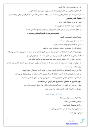 11 
هسیطاى ایطاى 
www.ModirIran.ir 
- آ ب٘ یٔ ذٛاٞٙس زض ضاؼ لطاض یٌط س٘. 
- ا طٌ وبلای ق بٕ ای حؽ ضا زض زی طٍا ایؼبزوٙس ثط یٔ ثٝ ذطیسقب ذٛاٞس افعٚز. 
- ا طٌ وبلای ذٛز ضا ثٝ ٌٛ ٝ٘ ای طٔٗفی وٙیس وٝ ؾجت ٛٔفمیز قرهی افطاز یٔ قٛز، زض فطٚـ ٛٔفك سط ذٛاٞیس ثٛز. 
- 11 هتح لَ شذى شخصی 
- ا ؿ٘ب ٞب ی٘بظ ثٝ شٔحٛ قس زاض س٘. 
- آ ٟ٘ب زٚؾز زاض س٘ ثٝ اضسفب ػسیسی ثطؾٙس. 
- آیب وبلای ق بٕ آ ب٘ ضا زض ضؾیس ثٝ ای سحٛ ٚ ای ضقس ٚ ای اضسفب و هٕ یٔ وٙس ؟ 
» تصویوات هرب طَ ب خریذ احساسی سّت ذٌ « 
- طٔز احؿبؾی سه یٕ یٔ یٌط س٘. 
- ث سٗ ثب ٙٔ كُ آ ضا سٛػیٝ یٔ وٙٙس. 
- ا ؿ٘ب ٞب احؿبؾبر ٚ ٖٛا فَ شٔ سٗزی زاض س٘. 
- احؿبؼ لٛی سط ٞ یٕكٝ ثط احؿبؼ ي یٗف سط چیطٜ یٔ قٛز. 
- لٛی سطی احؿبؼ زض ٞط حِ ٝٓ ثٝ ذهٛل، ٛ٘ سه یٕ یٌطی قرم زض آ حِ ٝٓ ثٝ ذهٛل ضا كٔرم یٔ ؾبظز. 
- احؿبؼ ٙٔفی ثٝ ٞٙ بٍ ذطیس وطز ،ٖ سطؼ اظ يطض وطز اؾز وٝ بٔ فطٚـ یٔ قٛز. 
- ثطای چیطٜ قس ثط ای احؿبؼ ثبیس ثط ػٙجٝ ٞبی ظٔجز یٔ ٚ ذٛاؾشٝ ايبفٝ وطز. 
- ٞط حطفی وٝ ثع ی٘س ٚ ٞط یّٖٕ وٝ ا ؼ٘ب زٞیس وٝ زض ش٘یؼٝ آ یٔ ثٝ ذطیس اظ ؾٛی ذطیساض افعایف یبثس ق بٕ ثٝ 
فطٚـ ع٘زیه سط قسٜ ایس. 
- افطاز یٔ سطؾٙس وٝ ٞٙ بٍ ذطیس اقشجبٜ وٙٙس ٚ چیعی ضا ثرط س٘ وٝ زض ش٘یؼٝ آ شٔ طًض قٛ س٘. 
- كٔشطی ثىبٞس، ق بٕ ضا ثٝ فطٚـ ع٘زیه سط یٔ وٙس. » ٞطاؼ اقشجبٜ وطز « ٞط السا یٔ ا ؼ٘ب زٞیس وٝ اظ 
- ا طٌ وبلای ق بٕ زاضای بٌضا ش٘ی یب س ٛٗیى ثبقس ق بٕ حؽ سطؼ اظ يطض وطز ضا وبٞف زازٜ ایس. 
» چرا هشتری اّ تقاضای ه لْت برای فکر کردى هی خ اَ ذٌّ « 
- ان یّ سطی ز یِ ای اسفبق ای اؾز وٝ ق بٕ ثٝ ا س٘اظٜ وبفی ثٝ اٚ زلای احؿبؾی س٘ازٜ ایس. 
- ٞٙٛظ سطؼ اظ اقشجبٜ وطز یب يطض وطز زض اٚ ٚػٛز زاضز. 
ضٚی اضظـ شٔ طٕوع قٛیس 
- چطا زائ اظ لی زٕ حطف یٔ ظ ی٘س؟ 
- چطا لٛ سرفیف یٔ زٞیس؟ 
- ثط اضظـ حٔهٛ سىیٝ وٙیس. 
- اظ ٙٔبف یٗ حطف ثع ی٘س وٝ بٖیس كٔشطی یٔ قٛز. 
- اضظـ ؾبظی وٙیس. 
 