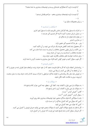 17 
هسیطاى ایطاى 
www.ModirIran.ir 
آیب فطنز زاضیس وٝ ٞ ىٕبضا ذس شٔشب ثطؾٙس ٚ سٛيیحبر ثیكشطی ثٝ ق بٕ ثسٞٙس؟ 
یب 
آیب زٚؾز زاضیس سٛيیحبر ثیكشطی ثسٞ – عٔاح ٚلششب ی٘ؿش ! 
ٚ ... . 
- ٚ ثطای حٔهٛلار زی طٍ ی٘ع ! 
» رٔب تَ ضا ثكٙبؾیس « 
- زض ازاضار ثب ؿٔئٛ ضفبٜ وبضوٙب س بٕؼ ث یٍطیسٚ قبیس ثب ؿٔئٛ ا ٛٔض ازاضی 
- زض ٙٔبظ ثب ظ ب٘ نحجز وٙیس $ ا جِشٝ ا طٌ سه یٕ یٌط ٞؿشٙس # 
- زض غٔبظٜ ٞب ثب غٔبظٜ زاض ٝ٘ قب طٌز اٚ 
- زض سٔاضؼ ثب سٔیط 
- ٚزض ... ٞط ػب وٝ سه یٕ یٌط ح ًٛض زاضز. 
- ا طٌ حٔهٛ ق بٕ ثب ضٖ وبٞف ٞعیٙٝ یه قطوز یٔ قٛز ثط آ سبویس وٙیس. 
- دؽ سبویس ثط اضظـ ٟ٘بیی حٔهٛ رٔب تَ ضا ثیكشط ثٝ ؾ زٕ ق بٕ ػصة یٔ وٙس. 
- ذٛاؾشٝ رٔب تَ ضا ثكٙبؾیس ٚ زض ٛٔضز آ حطف ثع ی٘س. 
- ثطای قٙبذز ذٛاؾشٝ ٞبی رٔب تَ ث صٍاضیس ذٛة حطف ثع س٘. 
- ا طٌ ذٛة ؾئٛا وٙیس ٚ ذٛثشط ٌٛـ وٙیس افطاز یٔ ثیكشطی ثٝ نحجز وطز ثب ق بٕ زاض س٘. 
» غِعـ فطٚیسی « 
- ضٚا ك٘ٙبؾب ا شٖمبز زاض س٘ وٝ ا طٌ ثٝ افطاز فطنز زٞیس وٝ اظ ذٛز حطف ثع ٙ٘س ؾطا ؼ٘ب زچبض غِعـ قسٜ ٚ چیعی ضا وٝ 
زض آ حِ ٝٓ ثٝ آ فىط یٔ وٙٙس ضا ثط لٔا یٔ ؾبظ س٘. 
- زض فطٚـ ثبیس ظٔ یه ضٚا ك٘ٙبؼ، ثب طَف صٔاوطٜ قطای یُ ضا سساضن ثجیٙیس وٝ اٚ ضاحز حطف ثع س٘، ثٝ یٔب نحجز 
اٚ ط٘ٚیس، ؾطی ثٝ لٖا زٔ سبئیس سىب زٞیس. 
» ؾئٛالار ثبظ « 
- ثٝ ؾئٛالار ثبظ یٕ٘ سٛا ثب و بّٕر چٝ ، وؼب، وی ، چ ُٛض، چٝ وؿی، چطا ٚ وسا دبؾد زاز. 
- ثٝ ؾئٛلار ثبظ یٕ٘ سٛا ثب و بّٕر آضی یب ذیط دبؾد زاز. 
- فٌش " فطٚـ وطز " ی٘ؿز. 
- ؾئٛا وطز " فطٚـ وطز " اؾز. 
- ثبیس ثب ؾئٛالاسی وٝ طَف صٔاوطٜ ؼٔجٛض قٛز سٛيیحبر ثیكشطی زٞس ضٚی آٚضیس. 
- وؿی وٝ ؾئٛا یٔ وٙس وٙشط صٔاوطٜ ضا زض زؾز زاضز. 
- وؿی وٝ ػٛاة یٔ زٞس وٙشط یٔ قٛز. 
- ا طٌ ثب زلز ثٝ دبؾد ؾئٛالار ٌٛـ وٙیس ثب ؾئٛالار ث سٗی ذٛز یٔ سٛا ی٘س ػطیب فطٚـ ضا وٙشط یٔ وٙیس. 
- ا طٌ ذطیساض ؾئٛا وٙس ٚ ق بٕ دبؾد زٞیس ای اٚؾز وٝ ػطیب ضا زض وٙشط زاضز. 
 