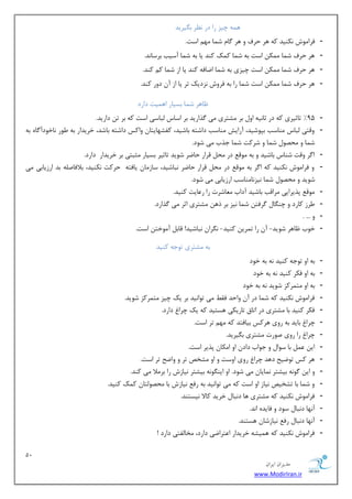 12 
هسیطاى ایطاى 
www.ModirIran.ir 
ٞ ٕٝ چیع ضا زض ط٘ٓ ث یٍطیس 
- فطا ٛٔـ ى٘ٙیس وٝ ٞط حطف ٚ ٞط بٌ ق بٕ ٟٔ اؾز. 
- ٞط حطف ق بٕ ىٕٔ اؾز ثٝ ق بٕ و هٕ وٙس یب ثٝ ق بٕ آؾیت ثطؾب س٘. 
- ٞط حطف ق بٕ ىٕٔ اؾز چیعی ثٝ ق بٕ ايبفٝ وٙس یب اظ ق بٕ و وٙس. 
- ٞط حطف ق بٕ ىٕٔ اؾز ق بٕ ضا ثٝ فطٚـ ع٘زیه سط یب اظ آ زٚض وٙس. 
بْٞط ق بٕ ثؿیبض اٞ یٕز زاضز 
- 95 " سبطیطی وٝ زض طب ی٘ٝ اٚ ثط كٔشطی یٔ صٌاضیس ثط اؾبؼ جِبؾی اؾز وٝ ثط س زاضیس. 
- ٚلشی جِبؼ ٙٔبؾت ثذٛقیس، آضایف ٙٔبؾت زاقشٝ ثبقیس، وفكٟبیشب ٚاوؽ زاقشٝ ثبقس، ذطیساض ثٝ َٛض ب٘ذٛزآ بٌٜ ثٝ 
ق بٕ ٚ حٔهٛ ق بٕ ٚ قطوز ق بٕ ػصة یٔ قٛز. 
- ا طٌ ٚلز قٙبؼ ثبقیس ٚ ثٝ ٛٔل زض حٔ لطاض حبيط قٛیس سبطیط ثؿیبض ظٔجشی ثط ذطیساض زاضز. 
- ٚ فطا ٛٔـ ى٘ٙیس وٝ ا طٌ ثٝ ٛٔل زض حٔ لطاض حبيط ج٘بقیس، ؾبظ بٔ یبفشٝ حطوز ى٘ٙیس، ثلافبن ّٝ ثس اضظیبثی یٔ 
قٛیس ٚ حٔهٛ ق بٕ ی٘ع ب٘ ٙٔبؾت اضظیبثی یٔ قٛز. 
- ٛٔل دصیطایی طٔالت ثبقیس آزاة بٔٗقطر ضا ض بٖیز وٙیس. 
- طَظ وبضز ٚ چٙ بٍ طٌفش ق بٕ ی٘ع ثط شٞ كٔشطی اطط یٔ صٌاضز. 
- ٚ ... . 
- ذٛة بْٞط قٛیس- آ ضا س طٕی وٙیس- طٍ٘ا ج٘بقیس! لبث آ ٛٔذش اؾز. 
ثٝ كٔشطی سٛػٝ وٙیس 
- ثٝ اٚ سٛػٝ وٙیس ٝ٘ ثٝ ذٛز 
- ثٝ اٚ فىط وٙیس ٝ٘ ثٝ ذٛز 
- ثٝ اٚ شٔ طٕوع قٛیس ٝ٘ ثٝ ذٛز 
- فطا ٛٔـ ى٘ٙیس وٝ ق بٕ زض آ ٚاحس فم یٔ سٛا ی٘س ثط یه چیع شٔ طٕوع قٛیس. 
- فىط وٙیس ثب كٔشطی زض اسبق سبضیىی ٞؿشیس وٝ یه چطا زاضز. 
- چطا ثبیس ثٝ ضٚی ٞطوؽ ثیبفشس وٝ ٟٔ سط اؾز. 
- چطا ضا ضٚی نٛضر كٔشطی ث یٍطیس. 
- ای ثب ؾٛا ٚ ػٛاة زاز اٚ ا ىٔب دصیط اؾز. 
- ٞط وؽ سٛيیح زٞس چطا ضٚی اٚؾز ٚ اٚ كٔرم سط ٚ ٚايح سط اؾز. 
- ٚ ای ٌٛ ٝ٘ ثیكشط بٕ٘یب یٔ قٛز. اٚ ایٙ ٍٛ ٝ٘ ثیكشط ی٘بظـ ضا ثط لٔا یٔ وٙس. 
- ٚ ق بٕ ثب سكریم ی٘بظ اٚ اؾز وٝ یٔ سٛا ی٘س ثٝ ضف ی٘بظـ ثب حٔهٛ شِب و هٕ وٙیس. 
- فطا ٛٔـ ى٘ٙیس وٝ كٔشطی ٞب ز ج٘ب ذطیس وبلا ی٘ؿشٙس. 
- آ ٟ٘ب ز ج٘ب ؾٛز ٚ فبیسٜ ا س٘. 
- آ ٟ٘ب ز ج٘ب ضف ی٘بظقب ٞؿشٙس. 
- فطا ٛٔـ ى٘ٙیس وٝ ٞ یٕكٝ ذطیساض ا شٖطايی زاضز، رٔب فِشی زاضز ! 
 