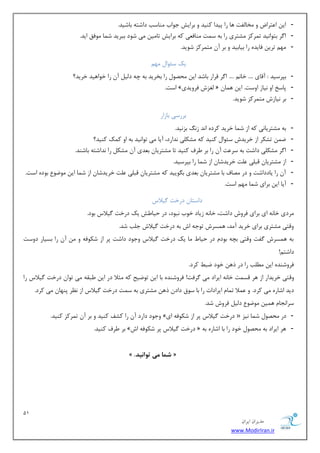 11 
هسیطاى ایطاى 
www.ModirIran.ir 
- ای ا شٖطاو ٚ رٔب فِز ٞب ضا دیسا وٙیس ٚ ثطایف ػٛاة ٙٔبؾت زاقشٝ ثبقیس. 
- ا طٌ ثشٛا ی٘س س طٕوع كٔشطی ضا ثٝ ؾ زٕ ٙٔبف یٗ وٝ ثطایف سب یٔ یٔ قٛز ثجطیس ق بٕ ٛٔفك ایس. 
- ٟٔ سطی فبیسٜ ضا ثیبثیس ٚ ثط آ شٔ طٕوع قٛیس. 
یه ؾئٛا ٟٔ - ثذطؾیس : آلبی .... ذب .... ا طٌ لطاض ثبقس ای حٔهٛ ضا ثرطیس ثٝ چٝ ز یِ آ ضا ذٛاٞیس ذطیس؟ 
- اؾز. » غِعـ فطٚیسی « دبؾد اٚ ی٘بظ اٚؾز. ای ٞ بٕ 
- ثط ی٘بظـ شٔ طٕوع قٛیس. 
ثطضؾی ثبظاض 
- ثٝ كٔشطیب ی٘ وٝ اظ ق بٕ ذطیس وطزٜ ا س٘ ظ ثع ی٘س. 
- ي سكىط اظ ذطیسـ ؾئٛا وٙیس وٝ كٔى یّ س٘اضز، آیب یٔ سٛا ی٘س ثٝ اٚ و هٕ وٙیس؟ 
- ا طٌ كٔى یّ زاقز ثٝ ؾط زٖ آ ضا ثط طَف وٙیس سب كٔشطیب ث سٗی آ كٔى ضا س٘اقشٝ ثبقٙس. 
- اظ كٔشطیب لج یّ زّٖ ذطیسقب اظ ق بٕ ضا ثذطؾیس. 
- آ ضا یبززاقز ٚ زض هٔبف ثب كٔشطیب ث سٗی ث ٍٛییس وٝ كٔشطیب لج یّ زّٖ ذطیسقب اظ ق بٕ ای ٛٔيٛ ثٛزٜ اؾز. 
- آیب ای ثطای ق بٕ ٟٔ اؾز. 
زاؾشب زضذز یٌلاؼ 
طٔزی ذب ٝ٘ ای ثطای فطٚـ زاقز، ذب ٝ٘ ظیبز ذٛة ج٘ٛز، زض حیب فَ یه زضذز یٌلاؼ ثٛز. 
ٚلشی كٔشطی ثطای ذطیس آ سٔ، ٞ ؿٕطـ سٛػٝ اـ ثٝ زضذز یٌلاـ ػ تّ قس. 
ثٝ ٞ ؿٕطـ فٌز ٚلشی ثچٝ ثٛز زض حیب بٔ یه زضذز یٌلاؼ ٚػٛز زاقز دط اظ قىٛفٝ ٚ آ ضا ثؿیبض زٚؾز 
زاقش !ٓ 
فطٚقٙسٜ ای تُّٔ ضا زض شٞ ذٛز يج وطز. 
ٚلشی ذطیساض اظ ٞط لؿ زٕ ذب ٝ٘ ایطاز یٔ طٌفز! فطٚقٙسٜ ثب ای سٛيیح وٝ ظٔلا زض ای جَمٝ یٔ سٛا زضذز یٌلاؼ ضا 
زیس اقبضٜ یٔ وطز. ٚ لٖٕا س بٕ ایطازار ضا ثب ؾٛق زاز شٞ كٔشطی ثٝ ؾ زٕ زضذز یٌلاؼ اظ ط٘ٓ دٟٙب یٔ وطز. 
ؾطا ؼ٘ب ٞ یٕ ٛٔيٛ ز یِ فطٚـ قس. 
- ٚػٛز زاضز آ ضا وكف وٙیس ٚ ثط آ س طٕوع وٙیس. » زضذز یٌلاؼ دط اظ قىٛفٝ ای « زض حٔهٛ ق بٕ ی٘ع 
- ثط طَف وٙیس. » زضذز یٌلاؼ دط قىٛفٝ اـ « ٞط ایطاز ثٝ حٔهٛ ذٛز ضا ثب اقبضٜ ثٝ 
» . شوا هی ت اَ یًذ « 
 