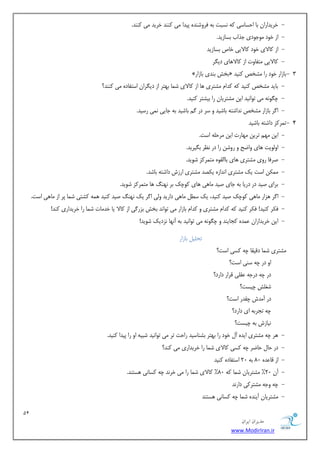 11 
هسیطاى ایطاى 
www.ModirIran.ir 
- خشیذاساٙ ثب احسبسی ٠ً ٛسجت ث ٠ كشٝضٜذٟ پیذا یٗ ًٜٜذ خشیذ یٗ ًٜٜذ. 
- اص خٞد ٞٗخٞدی خزاة ثسبصیذ. 
- اص بًلای خٞد بًلایی خبظ ثسبصیذ 
- بًلایی تٗلبٝت اص بًلا ١بی دی شِ 
- 3 » ثخص ثٜذی ثبصاس « ثبصاس خٞد سا طٗخع ًٜیذ 
- ثبیذ طٗخع ًٜیذ ٠ً ذًا طٗتشی ١ب اص بًلای ض ب٘ ث ٢تش اص دی شِاٙ استلبدٟ یٗ ًٜٜذ؟ 
- چ ِٞٛ ٠ یٗ تٞاٛیذ ایٚ طٗتشیبٙ سا ثیطتش ًٜیذ. 
- ا شُ ثبصاس طٗخع ٛذاضت ٠ ثبضیذ ٝ سش دس ثبضیذ ث ٠ خبیی ٛ ی٘ سسیذ. 
- 4 ت ش٘ ضً داضت ٠ ثبضیذ 
- ایٚ ٢ٗ تشیٚ ٢ٗبست ایٚ شٗح ٠ٔ است. 
- اٝ ٞٓیت ١بی ٝاضح ٝ سٝضٚ سا دس ٛظش ث یِشیذ. 
- غشكب سٝی طٗتشی ١بی ثبا وٟٓٞ تٗ ش٘ ضً ضٞیذ. 
- ٌٚٗ٘ است یي طٗتشی اٛذاصٟ ی ػٌذ طٗتشی اسصش داضت ٠ ثبضذ. 
- ثشای غیذ دس دسیب ث ٠ خبی غیذ بٗ ١ی ١بی ًٞچي ثش ٛ ٢ٜ ١ب تٗ ش٘ ضً ضٞیذ. 
- ا شُ ١ضاس بٗ ١ی ًٞچي غیذ ًٜیذ، یي سغ بٗ ١ی داسیذ ٝ یٓ ا شُ یي ٛ ٢ٜ غیذ ًٜیذ ٠٘ ١ طًتی ض ب٘ پش اص بٗ ١ی است. 
- ك شٌ ًٜیذ! ك شٌ ًٜیذ ٠ً ذًا طٗتشی ٝ ذًا ثبصاس یٗ تٞاٛذ ثخص ثضس یُ اص بًلا یب خذ بٗت ض ب٘ سا خشیذاسی ًٜذ! 
- ایٚ خشیذاساٙ ػ ذٟ٘ دًبیٜذ ٝ چ ِٞٛ ٠ یٗ تٞاٛیذ ث ٠ آٛ ٢ب ٛضدیي ضٞیذ! 
تح یٔ ثبصاس 
طٗتشی ض ب٘ دهیوب چ ٠ سًی است؟ 
اٝ دس چ ٠ سٜی است؟ 
دس چ ٠ دسخ ٠ ػو یٔ هشاس داسد؟ 
ضـصٔ چیست؟ 
دس آ ذٗش چوذس است؟ 
چ ٠ تدشث ٠ ای داسد؟ 
ٛیبصش ث ٠ چیست؟ 
- ١ش چ ٠ طٗتشی ایذٟ آ خٞد سا ث ٢تش ثطٜبسیذ ساحت تش یٗ تٞاٛیذ ضجی ٠ اٝ سا پیذا ًٜیذ. 
- دس حب حبضش چ ٠ سًی بًلای ض ب٘ سا خشیذاسی یٗ ًٜذ؟ 
- 20 استلبدٟ ًٜیذ اص هبػذٟ 80 ث ٠ 
- 80 " بًلای ض ب٘ سا یٗ خشٛذ چ ٠ سًبٛی ١ستٜذ. آٙ 20 " طٗتشیبٙ ض ب٘ ٠ً 
- چ ٠ ٝخ ٠ طٗتش یً داسٛذ 
- طٗتشیبٙ آیٜذٟ ض ب٘ چ ٠ سًبٛی ١ستٜذ 
 