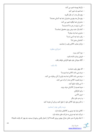 11 
هسیطاى ایطاى 
www.ModirIran.ir 
- ثبصاس ١ب پیٞست ٠ تـییش یٗ ًٜٜذ 
- ض ب٘ ١ ثبیذ تـییش ًٜیذ 
- پٜح سب ثؼذ سا دس ٛظش ث یِشیذ 
- پٜح سب ثؼذ ث ٢تشیٚ طٗتشیبٙ ض ب٘ چ ٠ سًبٛی ١ستٜذ؟ 
- طٗتشیبٙ ض ب٘ چ ِٞٛ ٠ تـییش یٗ ًٜٜذ 
- ١ستٜذ؟ آٛبٙ سا ثیبثیذ دس ١ش خب ٠ً 
- ذًا ثبصاس خذیذ پیص سٝی حٗػٞ ض ب٘ست؟ 
- طٗتشی ض ب٘ چ ٠ یٗخشد؟ 
- سهیت ض ب٘ چ ٠ سًی است؟ 
- ذًا طٗبٙ خذی اٛذ؟ 
- ضٗایب ٝ ؼٗبیت بًلای سهیت سا ثطٜبسیذ. 
استشاتژی تٗلبٝت 
- سٞد تً٘ش ثجشیذ. 
- كشٝش ثیطتش داضت ٠ ثبضیذ. 
- آٛ بِٟ سٞدتبٙ خٞد ثخٞد اكضایص خٞا ١ذ یبكت. 
یي سهیت 
- بُٟ خ ٢ سهیت ض ب٘ست 
- شٗد ٛ ی٘ داٜٛذ بًلای ض ب٘ چیست؟ 
- شٗد ٛ ی٘ داٜٛذ بًلای ض ب٘ چ ٠ ٛیبصی اص آٛبٙ ثشعشف یٗ ًٜٜذ. 
- شٗد ا ١ ی٘ت بًلای ض ب٘ سا دسى ٛ ی٘ ًٜٜذ. 
- تب یٗ تٞاٛیذ تج یٔؾ ًٜیذ. 
- ١شخب ١ستیذ اص بًلایتبٙ حشف ثضٛیذ. 
- ثشای اعشاكیبٙ 
- دسٝٙ تب سًی 
- ٝ دس ١ش خبی دی شِ 
- ث ٠ هذس ٝسغ خٞد بًلای خٞد سا تج یٔؾ ًٜیذ ٝ ثشای آٙ ١ضیٜ ٠ ًٜیذ 
ضٗیت سهبثتی خٞد سا ثطٜبسیذ 
- بًلای ض ب٘ چ ٠ ضٗیتی ثش بًلا ١بی طٗبث ٠ داسد. 
- ضش تً ض ب٘ چ ٠ ضٗیتی ث ٠ ضش تً ١بی طٗبث ٠ داسد. 
- »! ا شُ اص ا تٗیبص سهبثتی ثشخٞسداس ٛیستیذ، چ ٠ ث ٢تش ٠ً سهبثت ٛ ٌٜیذ « ذٗیش ػب خٜشا ٞٗتٞسص سٝصی لُت » خي ٝصٓ « 
 