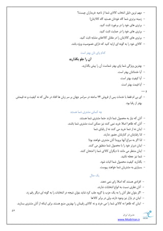 11 
هسیطاى ایطاى 
www.ModirIran.ir 
- ٢ٗ تشیٚ د یٓ اٛتخبة بًلای ض ب٘ اص ٛبحی ٠ خشیذاساٙ چیست؟ 
- ص یٜٗ ٠ ثشتشی ض ب٘ بُٟ خٞدتبٙ ١ستیذ بُٟ بًلایتبٙ! 
- ثشتشی ١بی خٞد سا دس ثشخٞسد ثبثت ًٜیذ. 
- ثشتشی ١بی خٞد سا دس ح ب٘یت ثبثت ًٜیذ. 
- ثشتشی ١بی بًلایتبٙ سا دس وٗبث بًلا ١بی طٗبث ٠ ثبثت ًٜیذ. 
- بًلای خٞد سا ث ٠ ُٞٛ ٠ ای اسای ٠ ًٜیذ ٠ً داسای خػٞغیت ٝیژٟ ثبضذ. 
ذًا پبی تبٙ ث ٢تش است 
آن زا جل بگرازید 
- ث ٢تشیٚ ٝیژ یُ ض ب٘ پبی ث ٢تش ض ب٘ست آٙ سا پیص ث زِاسیذ. 
- آیب خذ بٗتتبٙ ث ٢تش است. 
- آیب یًلیت ث ٢تش است. 
- آیب هی ت٘ ث ٢تش است. 
ٝ ..... 
- ای ثی ا كوظ ثب خذ بٗت پس اص كشٝش 24 سبػت ٠ دس سشاسش خ ٢بٙ ثش سش صثبٙ ١ب اكتبد دس حب یٓ ٠ً ٛ ٠ یًلیت ٝ ٛ ٠ هی ت٘ص 
ث ٢تش اص سهجب ثٞد. 
چ ٠ سًبٛی طٗتشی ض ب٘ ١ستٜذ 
- آٛبٙ ٠ً ٛیبص ث ٠ حٗػٞ ض ب٘ داسٛذ حت ب٘ طٗتشی ض ب٘ ١ستٜذ. 
- آٛبٙ ٠ً ظب ١شا اغلا خشیذ ٛ ی٘ ًٜٜذ ٛیض ٌٚٗ٘ است طٗتشی ض ب٘ ثبضٜذ. 
- ایٜبٙ ٛ ٠ اص ض ب٘ خشیذ یٗ ًٜٜذ ٛ ٠ اص سهجبی ض ب٘ 
- زٓا سهجبیتبٙ دس ًٜبسضبٙ حضٞس ٛذاسٛذ. 
- زٓا ا شُ ث ٠ سشاؽ آٛ ٢ب ثشٝیذ! آٛبٙ طٗتشی خٞا ١ٜذ ثٞد! 
- ایٜبٙ دیشتش خٞد سا ثب حٗػٞ ض ب٘ ٜٗغجن یٗ ًٜٜذ. 
- ایٜبٙ ٜٗتظش یٗ بٜٗٛذ تب دی شِاٙ بًلای ض ب٘ سا ا تٗحبٙ ًٜٜذ. 
- ض ب٘ ٛیض ػد ٠ٔ ٛ ٌٜیذ. 
- ث زِاسیذ یًلیت حٗػٞ ض ب٘ اثجبت ضٞد. 
- ثسیبسی ث ٠ طٗتشیبٙ ض ب٘ خٞا ١ٜذ پیٞست. 
یي ثٗب - اكشادی ١ستٜذ ٠ً اغلا سای ٛ ی٘ د ١ٜذ. 
- آٛبٙ ٛظشی ٛسجت ث ٠ اٛٞاع اٛتخبثبت ٛذاسٛذ. 
- ا شُ ثتٞاٙ ٛظش آٛبٙ سا ث ٠ یي حضة یب شُٟٝ خ تٔ شًد ضبیذ ثتٞاٙ ٛتید ٠ دس اٛتخبثبت سا ث ٠ ُٞٛ ٠ ای دی شِ سه صد. 
- ایٜبٙ دس ثبصاس ٛیض ٝخٞد داسٛذ، ٝ یٓ دس ثشاثش بًلا ١ب 
- ایٜبٙ ٠ً ظب ١شا ٛ ٠ بًلای ض ب٘ سا یٗ خشٛذ ٝ ٛ ٠ بًلای سهیجتبٙ سا ث ٢تشیٚ ٜٗجغ ١ستٜذ ثشای ایٜ ٠ٌ اص آٛبٙ طٗتشی ثسبصیذ. 
 