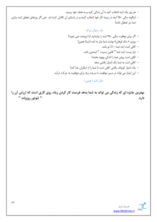 19 
هسیطاى ایطاى 
www.ModirIran.ir 
- ١ذف خٞد ثشسیذ. ١ش سٝص یي ایذٟ اٛتخبة ًٜیذ ثب آٙ صٛذ یُ ًٜیذ ٝ ث ٠ 
- ایٜ ِٞٛ ٠ سبیٓ 250 ایذٟ دس ص یٜٗ ٠ بًس خٞد اٛتخبة شًدٟ ٝ دس ساستبی آٙ تلاش شًدٟ ایذ. حتی ا شُ سٝص ١بی تؼغی ایذٟ سبصی 
ض ب٘ ٛیض تؼغی ثبضذ! 
یي سئٞا ثضس - ا شُ ثشای ٞٗكویت سب یٓ 250 ایذٟ سا ثیبص بٗییذ آیب ثشٝت ٜ٘ذ ٛ ی٘ ضٞیذ؟ 
- ٛٞضت ض ب٘ ٛیبص ث ٠ ایذٟ داسیذ! ١ ی٘ٚ! » يٗ ٞٓ ١بٙ « سٝصی 
- بًكی است ایذٟ ض ب٘ 10 " ٛٞ ثبضذ. 
- ٛیبص ٛیست ایذٟ ض ب٘ " هبٛٞٙ ٛسجیت " اٛیطتیٚ ثبضذ. 
- بًكی است سٝش ض ب٘ سا اٛذ یً ث ٢جٞد ثخطذ! 
- بًكی است ث ٠ ض ب٘ یي ا تٗیبص سهبثتی ثذ ١ذ 
- یي ا تٗیبص ًٞچي سهبثتی بًكی است تب ض ب٘ سا اص دی شِاٙ خذا ًٜذ! 
- ایٚ ا تٗیبص یٗ تٞاٛذ دس سٗیش ٞٗكویت ثب سشػت صیبد ثشای ٞٗكویت ث ٠ حش تً دسآیذ. 
ك شٌ ًٜیذ ! ١ ی٘ٚ ! 
ب تُسیه جبیص ای ک شودگی می ت اًود ب شمب بد دَ فسصت کبز کسدن شیبد، زيی کبزی است ک ازشش آن زا 
دازد. " تئ دًيز زيشيلت " 
 