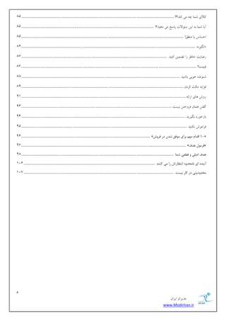 1 
هسیطاى ایطاى 
www.ModirIran.ir 
بًلای قوب چ هی سًٌ؟!! ................................ ................................ ................................ ................................. 81 
آیب قوب ث ایي ؾئ اَلات پبؾد هی ز یّس؟! ................................ ................................ ................................................ 81 
احؿبؼ یب ه نٌُ! ................................ ................................ ................................ ......................................... 81 
81 ................................................... ................................ ................................ ................................ »ُ ا گًیع « 
ضيبیت ذب طَ ضا ت وًیي یًٌس. ................................ ................................ ........................................................... 87 
هیوت!! ................................ ................................ ................................ .................................................... 87 
ق سًٌَ ذ ثَی ثبقیس ................................ ................................ ................................ ...................................... 88 
ك اَیس ه ثٌ طًزى ................................ ................................ ................................ ......................................... 89 
ض ـٍ بّی اضائ ................................ ................................ ................................ ........................................... 91 
گلتي وّبى كط ذٍتي یًؿت ................................ ................................ ................................ ............................... 93 
ثبظذ ضَز ثگیطیس ................................ ................................ ................................ ........................................... 91 
كطاه ـَ یًٌٌس ................................ ................................ ................................ ............................................ 91 
91 ............................................. ................................ ................................ » 10 السا ٟٔ ثطای ٛٔفك قس زض فطٚـ « 
97 ........................................... ................................ ................................ ................................ » فط ٛٔ ٞسف « 
ٞسف ان یّ ٚ ل یُٗ ق بٕ ................................ ................................ ................................ ................................. 98 
آیٙسٜ ای ب٘ حٔسٚز ا ش٘ بٓضسب ضا یٔ وكس. ................................ ................................ ............................................... 121 
حٔسٚزیشی زض وبض ی٘ؿز ................................ ................................ ................................ ............................... 127 
 