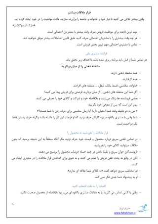 12 
هسیطاى ایطاى 
www.ModirIran.ir 
قرار هلاقات بیشتر 
ٚلشی ثیكشط سلاـ یٔ وٙیس سب ی٘بظ ذٛز ٚ ذب ٛ٘ازٜ ٚ ػب ٝٔٗ ضا ثطآٚضزٜ ؾبظیس، بٖزر ٛٔفمیز ضا زض ذٛز ایؼبز وطزٜ ایس. 
» بٔضن آض زٚ لٌاؼ « 
- ٟٔ سطی لب سٖٜ ثطای ٛٔفمیز فطٚـ نطف ٚلز ثیكشط ثب كٔشطیب احش بٕیِ اؾز. 
- ٞط چٝ ٚلز ثیكشطی ضا ثب كٔشطیب احش بٕیِ نطف وٙیس جَك لب ٛ٘ احش بٕلار، ثیكشط ٛٔفك ذٛاٞیس قس. 
- س بٕؼ ثب كٔشطی احش بٕیِ ٟٔ سطی ثرف فطٚـ اؾز. 
فطآیٙس كٔشطی یبثی 
ٞط س بٕؼ ق بٕ اظ لج ثبیس ثط ب٘ ٝٔ ضیعی قسٜ ثبقس سب اٞساف ظیط سحمك یبثس. 
هشغل ر یٌّ را از هیاى برداریذ: 
- ٞ ٕٝ كٔغ ّٝ شٞٙی زاض س٘. 
- ٞ ٕٝ طٌفشبض س٘. 
- ذب ٛ٘ازٜ، ؾلا شٔی، لؿ ثبه٘، قغ ،ُ ... كٔغ ّٝ ٞبی افطاز س٘. 
- ا طٌ ق بٕ ای كٔغ ّٝ ٞبی شٞٙی ضا اظ یٔب ثطزاضیس فطنشی ثطای فطٚـ دیسا یٔ وٙیس! 
- ث یًٗ فطٚقٙسٜ ٞب، ظ یٔ ظ ٙ٘س ٚ ثلافبن ّٝ ذٛز ٚ قطوز ٚ وبلای ذٛز ضا طٔٗفی یٔ وٙٙس. 
- ثٟشط ای اؾز وٝ دؽ اظ طٔٗفی ذٛز ث ٍٛییس: 
»؟ ثٝ زٚ زلیمٝ ٚلز ق بٕ احشیبع زاض !ْ آیب ظ بٔ ٙٔبؾجی ثطای حطف ظز ثب ق بٕ ٞؿز « 
- ق بٕ ٚلشی ثب كٔشطی ثبا مِٜٛ زضثبضٜ وبضسب حطف ثع ی٘س وٝ اٚ فطنز ای وبض ضا زاقشٝ ثبقس ٚ طٌ ٝ٘ حطف ظز ش٘ب فم یه عٔاح زٕ اؾز. 
لطاض لٔالبر ضا ثفطٚقیس ٝ٘ حٔهٛ ضا 
- زض س بٕؼ س فّٙی ؾطی زضثبضٜ حٔهٛ ٚ لی زٕ ذٛز حطف ع٘ ی٘س طٍٔ آ ى٘ٝ ٙٔ مُبً ثٝ ای ش٘یؼٝ ثطؾیس وٝ ثسٚ لٔالبر یٔشٛا ی٘س وبلای ذٛز ضا ثفطٚقیس. 
- فطٚقٙس بٌ ػٛا ؾطی ٚ یمیٙب ب٘لم زض چٙس ػ ّٕٝ ػعئیبر حٔهٛ ضا سٛيیح یٔ زٞٙس. 
- آ ب٘ زض ٚال ٝ٘ دكز س فّ فطٚـ ضا س بٕ یٔ وٙٙس ٚ ٝ٘ قٛق ثطای صٌاقش لطاض لٔالبر ضا زض كٔشطی ایؼبز یٔ 
وٙٙس. 
- .»ْ ثٝ وبلای ق بٕ لٖالٝ ای س٘اض « صِا رٔب تَ ؾطی ذٛاٞس فٌز 
- اٚ ثٝ دیكٟٙبز ق بٕ ػسی فىط یٕ٘ وٙس. 
و بّٕر ضا ثٝ زلز ا ش٘ربة وٙیس 
- ٚلشی ثب وؿی س بٕؼ یٔ یٌطیس یب ثٝ لٔالبر كٔشطی ثبا مِٜٛ ای یٔ ضٚیس ثلافبن ّٝ اظ حٔهٛ نحجز ى٘ٙیس. 
 