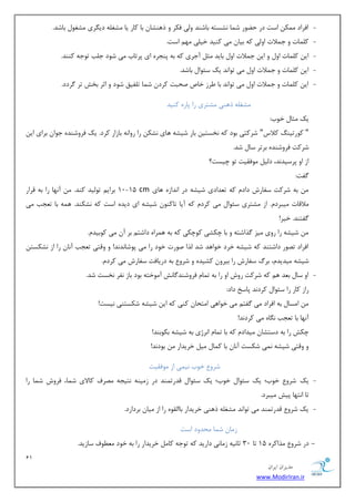 11 
هسیطاى ایطاى 
www.ModirIran.ir 
- افطاز ىٕٔ اؾز زض ح ًٛض ق بٕ ك٘ؿشٝ ثبقٙس ٚیِ فىط ٚ شٞٙكب ثب وبض یب كٔغ ّٝ زی طٍی كٔغٛ ثبقس. 
- و بّٕر ٚ ػ لٕار اٚ یِ وٝ ثیب یٔ وٙیس ذی یّ ٟٔ اؾز. 
- ای و بّٕر اٚ ٚ ای ػ لٕار اٚ ثبیس ظٔ آػطی وٝ ثٝ دٙؼطٜ ای دطسبة یٔ قٛز ػ تّ سٛػٝ وٙٙس. 
- ای و بّٕر ٚ ػ لٕار اٚ یٔ سٛا س٘ یه ؾئٛا ثبقس. 
- ای و بّٕر ٚ ػ لٕار اٚ یٔ سٛا س٘ ثب طَظ ذبل نحجز وطز ق بٕ س فّیك قٛز ٚ اطط ثرف سط طٌزز. 
كٔغ ّٝ شٞٙی كٔشطی ضا دبضٜ وٙیس 
یه ظٔب ذٛة: 
" وٛضسیٙ ولاؼ" قطوشی ثٛز وٝ ر٘ؿشی ثبض قیكٝ ٞبی ك٘ى ضا ضٚا ٝ٘ ثبظاض وطز. یه فطٚقٙسٜ ػٛا ثطای ای قطوز فطٚقٙسٜ ثطسط ؾب قس. 
اظ اٚ دطؾیس س٘، ز یِ ٛٔفمیز سٛ چیؿز؟ 
فٌز: 
ثٝ قطوز ؾفبضـ زاز وٝ س سٗازی قیكٝ زض ا س٘اظٜ ٞبی cm 10-15 ثطای سٛ یِس وٙس. آ ٟ٘ب ضا ثٝ لطاض 
لٔالبر یٔجطز .ْ اظ كٔشطی ؾئٛا یٔ وطز وٝ آیب سبوٙٛ قیكٝ ای زیسٜ اؾز وٝ ك٘ىٙس. ٞ ٕٝ ثب س ؼٗت یٔ 
فٌشٙس. ذیط! 
قیكٝ ضا ضٚی یٔع صٌاقشٝ ٚ ثب چىكی وٛچىی وٝ ثٝ ٞ طٕاٜ زاقش ثط آ یٔ وٛثیس .ْ 
افطاز سهٛض زاقشٙس وٝ قیكٝ ذطز ذٛاٞس قس صِا نٛضر ذٛز ضا یٔ دٛقب س٘ س٘! ٚ ٚلشی س ؼٗت آ ب٘ ضا اظ ك٘ىؿش قیكٝ یٔسیس ،ْ ثطي ؾفبضـ ضا ثیطٚ وكیسٜ ٚ قطٚ ثٝ زضیبفز ؾفبضـ یٔ وطز .ْ 
- اٚ ؾب ث سٗ ٞ وٝ قطوز ضٚـ اٚ ضا ثٝ س بٕ فطٚقٙس بٌف٘ آ ٛٔذشٝ ثٛز ثبظ ف٘ط ر٘ؿز قس. 
ضاظ وبض ضا ؾئٛا وطز س٘ دبؾد زاز: 
ا ؿٔب ثٝ افطاز یٔ فٌش یٔ ذٛاٞی ا شٔحب وٙی وٝ ای قیكٝ قىؿشٙی ی٘ؿز! 
آ ٟ٘ب ثب س ؼٗت بٍٜ٘ یٔ وطز س٘! 
چىف ضا ثٝ زؾشكب یٔساز وٝ ثب س بٕ ا ط٘غی ثٝ قیكٝ ثىٛثٙس! 
ٚ ٚلشی قیكٝ یٕ٘ قىؿز آ ب٘ ثب و بٕ یٔ ذطیساض ثٛز س٘! 
قطٚ ذٛة ی٘ یٕ اظ ٛٔفمیز 
- یه قطٚ ذٛة؛ یه ؾئٛا ذٛة؛ یه ؾئٛا لسضس ٕٙس زض ظ یٔٙٝ ش٘یؼٝ هٔطف وبلای ق بٕ، فطٚـ ق بٕ ضا 
سب ا شٟ٘ب دیف یٔجطز. 
- یه قطٚ لسضس ٕٙس یٔ سٛا س٘ كٔغ ّٝ شٞٙی ذطیساض ثبا مِٜٛ ضا اظ یٔب ثطزاضز. 
ظ بٔ ق بٕ حٔسٚز اؾز 
- زض قطٚ صٔاوطٜ 15 سب 30 طب ی٘ٝ ظ بٔ ی٘ زاضیس وٝ سٛػٝ وب ذطیساض ضا ثٝ ذٛز ُٛٔٗف ؾبظیس. 
 