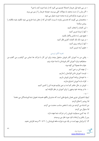 12 
هسیطاى ایطاى 
www.ModirIran.ir 
- زض ؾی طب ی٘ٝ اٚ ذطیساض احش بٕلا سه یٕ یٔ یٌطز وٝ اظ ق بٕ ذطیس وٙس یب ذیط؟ 
- ا طٌ ظ بٔ ضا اظ زؾز ثسٞیس یب ؾئٛالار و یّ ثذطؾیس، حٛن ّٝ ذطیساض ضا اظ ثی یٔ ثطیس. 
- زض ای نٛضر ثبظ طٌزا س٘ اٚ ثٝ نحٙٝ ذطیس زقٛاض یٔ قٛز. 
- شٔرههب یٔ ٌٛیٙس وٝ ر٘ؿشی دب ع٘زٜ سب ثیؿز و ّٕٝ ای وٝ اظ زٞب ق بٕ ذبضع یٔ قٛز سى یّف ثمیٝ ىٔب ِٕٝ ضا 
ضٚق یٔىٙس! 
- ای و بّٕر ضا ا ش٘ربة وٙیس. 
- آ ٟ٘ب ضا طٔسجب س طٕی وٙیس. 
- ٞیچ چیع ضا ثٝ قبؽ٘ ٚا صٌاض ى٘ٙیس. 
- زض ٛٔضز سه سه و بّٕر آغبظی فىط وٙیس. 
- آ ٟ٘ب ضا ثط ب٘ ٝٔ ضیعی وٙیس. 
- ػ ّٛی آیٙٝ س طٕی وٙیس. 
سؼطثٝ آلبی سطیؿی 
- ٚلشی ثٝ آ ٛٔظـ وبزض فطٚـ كٔغٛ ثٛز ؛ْ ثطای ای وبض ثب قطوز ٞب س بٕؼ یٔ طٌفش ٚ یٔ فٌش یٔرٛاٞ زضثبضٜ آ ٛٔظـ وبزض فطٚقشب ثب ق بٕ حطف ثع .٘ٓ 
ػٛاة ٞب ٕٛٔٗلا ای ٌٛ ٝ٘ ثٛز: 
- اظ ٟٖسٜ اـ ثط یٕ٘ آیی .ٓ 
- فطنز آ ٛٔظـ زاز افطاز بٔ ضا س٘اضی .ٓ 
- بٔ ذٛز بٔ ثط ب٘ ٝٔ آ ٛٔظـ فطٚـ زاضی .ٓ 
- افطاز بٔ ثٝ آ ٛٔظـ احشیبع س٘اض س٘. 
- فطٚـ زض حب حبيط و اؾز ٚ یٕ٘ سٛا ی٘ ٞعیٙٝ اـ ضا سب یٔ وٙی .ٓ 
- بٔ زض ثٛزػٝ ذٛز ٚػٟی ضا ثطای آ ٛٔظـ زض ط٘ٓ طٍ٘فشٝ ای .ٓ 
- ٚ ... 
ایٟٙب ثب سغییطاسی ػعیی ٞ بٕ دبؾد ٞبیی اؾز وٝ كٔشطیب ثبا مِٜٛ ٞ یٕكٝ سحٛی ق بٕ فطٚقٙس بٌ یٔ زٞٙس! 
صِا ضٚق ضا انلاح وطز :ْ 
اقشجبٜ یٔ وطز ،ْ ثبیس ثب قرم ٙٔبؾت نحجز یٔ وطز .ْ 
صِا ؾئٛا یٔ وطز :ْ 
#1 چٝ وؿی ؿٔئٛ یِز فطٚـ ضا زض قطوز ق بٕ ٟٖسٜ زاضز. 
دؽ اظ یبفش ٚ اضسجب ثب فطز ٛٔضز ط٘ٓ یٔ دطؾیس .ْ 
#2 آیب ثطایشب ٟٔ اؾز زض یه زٚضٜ زٚاظزٜ بٔٞٝ فطٚقشب ضا 20 سب 30 زضنس افعایف زٞیس. 
 