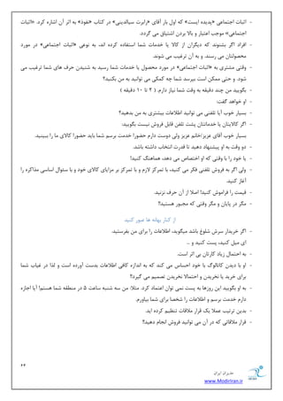 11 
هسیطاى ایطاى 
www.ModirIran.ir 
- اطجبر « . ثٝ اطط آ اقبضٜ وطز » ف٘ٛش « زض وشبة » ضاثطر ؾیب سِیٙی « وٝ اٚ ثبض آلبی » دسیسٜ ایؿز « اطجبر اػش بٕ یٖ 
ٛٔػت ا شٖجبض ٚ ثبلا ثطز اقشیبق یٔ طٌزز. » اػش بٕ یٖ 
- زض ٛٔضز » اطجبر اػش بٕ یٖ « افطاز ا طٌ ثكٙٛ س٘ وٝ زی طٍا اظ وبلا یب ذس بٔر ق بٕ اؾشفبزٜ وطزٜ ا س٘، ثٝ ٛ٘ یٖ 
حٔهٛ شِب یٔ ضؾٙس. ٚ ثٝ آ سطغیت یٔ قٛ س٘. 
- زض ٛٔضز حٔهٛ یب ذس بٔر ق بٕ ضؾیس ثٝ قٙیس حطف ٞبی ق بٕ سطغیت یٔ » اطجبر اػش بٕ یٖ « ٚلشی كٔشطی ثٝ 
قٛز. ٚ حشی ىٕٔ اؾز ثذطؾس ق بٕ چٝ و ىٕی یٔ سٛا ی٘س ثٝ ثىٙیس؟ 
- ث ٍٛییس چٙس زلیمٝ ثٝ ٚلز ق بٕ ی٘بظ زاض .ْ $ 2 سب 10 زلیمٝ # 
- اٚ ذٛاٞس فٌز: 
- ثؿیبض ذٛة آیب س فّٙی یٔ سٛا ی٘س ا لَا بٖر ثیكشطی ثٝ ثسٞیس؟ 
- ا طٌ وبلایشب یب ذس بٔسشب دكز س فّ لبث فطٚـ ی٘ؿز ث ٍٛییس: 
ثؿیبض ذٛة آلبی عٖیع/ذب عٖیع ٚ یِ زٚؾز زاض ح ًٛضا ذس زٔ ثطؾ ق بٕ ثبیس ح ًٛضا وبلای بٔ ضا ثجیٙیس. 
- زٚ ٚلز ثٝ اٚ دیكٟٙبز زٞیس سب لسضر ا ش٘ربة زاقشٝ ثبقس. 
- یب ذٛز ضا ثب ٚلشی وٝ اٚ اذشهبل یٔ زٞس، ٞ بٕٞٙ وٙیس! 
- ٚیِ ا طٌ ثٝ فطٚـ س فّٙی فىط یٔ وٙیس، ثب س طٕوع لاظ ٚ ثب س طٕوع ثط عٔایبی وبلای ذٛز ٚ ثب ؾئٛا اؾبؾی صٔاوطٜ ضا 
آغبظ وٙیس. 
- لی زٕ ضا فطا ٛٔـ وٙیس! انلا اظ آ حطف ع٘ ی٘س. 
- طٍٔ زض دبیب ٚ طٍٔ ٚلشی وٝ ؼٔجٛض ٞؿشیس!! 
اظ وٙبض ثٟب ٝ٘ ٞب جٖٛض وٙیس 
- ا طٌ ذطیساض ؾطـ ق ّٛ ثبقس یٔ ٍٛیس، ا لَا بٖر ضا ثطای ثفطؾشیس. 
ای یٔ وٙیس، دؿز وٙیس ٚ ... 
- ثٝ احش بٕ ظیبز وبضسب ثی اطط اؾز. 
- اٚ ثب زیس وبسب ِٛي ثب ذٛز احؿبؼ یٔ وٙس وٝ ثٝ ا س٘اظٜ وبفی ا لَا بٖر ثسؾز آٚضزٜ اؾز ٚ صِا زض غیبة ق بٕ 
ثطای ذطیس یب ر٘طیس ٚ احش بٕلا ر٘طیس سه یٕ یٔ یٌطز!! 
- ثٝ اٚ ث ٍٛییس ای ضٚظٞب ثٝ دؿز یٕ٘ سٛا ا شٖ بٕز وطز. ظٔلا: ؾٝ قٙجٝ ؾب زٖ 5 زض ٙٔ مُٝ ق بٕ ٞؿش !ٓ آیب اػبظٜ 
زاض ذس زٔ ثطؾ ٚ ا لَا بٖر ضا قرهب ثطای ق بٕ ثیبٚض .ْ 
- ثسی سطسیت لٖٕا یه لطاض لٔالبر سٙ یٓ وطزٜ ایس. 
- لطاض لٔالبسی وٝ زض آ یٔ سٛا ی٘س فطٚـ ا ؼ٘ب زٞیس!! 
 