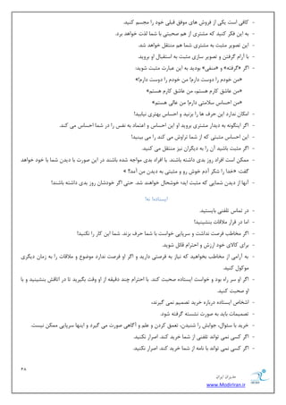 18 
هسیطاى ایطاى 
www.ModirIran.ir 
- وبفی اؾز یىی اظ فطٚـ ٞبی ٛٔفك لج یّ ذٛز ضا ؼٔؿ وٙیس. 
- ثٝ ای فىط وٙیس وٝ كٔشطی اظ ٞ نحجشی ثب ق بٕ صِر ذٛاٞس ثطز. 
- ای سهٛیط ظٔجز ثٝ كٔشطی ق بٕ ٞ ٙٔشم ذٛاٞس قس. 
- ثب آضا طٌفش ٚ سهٛیط ؾبظی ظٔجز ثٝ اؾشمجب اٚ ثطٚیس. 
- ثٛزیس ثٝ ای جٖبضر ظٔجز قٛیس: » ٙٔفی « ٚ » طٌفشٝ « ا طٌ 
»!ْ ذٛز ضا زٚؾز زاض !ْ ذٛز ضا زٚؾز زاض « 
»ٓ بٖقك وبض ٞؿش ،ٓ بٖقك وبض ٞؿش « 
»ٓ احؿبؼ ؾلا شٔی زاض !ْ بٖیِ ٞؿش « 
- ا ىٔب س٘اضز ای حطف ٞب ضا ثع ی٘س ٚ احؿبؼ ثٟشطی ی٘بثیس! 
- ا طٌ ایٙ ٍٛ ٝ٘ ثٝ زیساض كٔشطی ثطٚیس اٚ ای احؿبؼ ٚ ا شٖ بٕز ثٝ ف٘ؽ ضا زض ق بٕ احؿبؼ یٔ وٙس. 
- ای احؿبؼ ظٔجشی وٝ اظ ق بٕ سطاٚـ یٔ وٙس ضا یٔ ثیٙیس! 
- ا طٌ ظٔجز ثبقیس آ ضا ثٝ زی طٍا ی٘ع ٙٔشم یٔ وٙیس. 
- ىٕٔ اؾز افطاز ضٚظ ثسی زاقشٝ ثبقٙس. ثب افطاز ثسی ٛٔاػٝ قسٜ ثبقٙس زض ای نٛضر ثب زیس ق بٕ ثب ذٛز ذٛاٞس 
» !! ذسا ضا قىط آز ذٛـ ضٚ ٚ ظٔجشی ثٝ زیس آ سٔ « : فٌز 
- آ ٟ٘ب اظ زیس ق بٕیی وٝ ظٔجز ایس؛ ذٛقحب ذٛاٞٙس قس. حشی ا طٌ ذٛزقب ضٚظ ثسی زاقشٝ ثبقٙس! 
ایؿشبزٜ! ٝ٘! 
- زض س بٕؼ س فّٙی ثبیؿشیس. 
- ا بٔ زض لطاض لٔالبر ثٙكیٙیس! 
- ا طٌ رٔب تَ فطنز س٘اقز ٚ ؾطدبیی ذٛاؾز ثب ق بٕ حطف ثع س٘. ق بٕ ای وبض ضا ى٘ٙیس! 
- ثطای وبلای ذٛز اضظـ ٚ احشطا لبئ قٛیس. 
- ثٝ آضا یٔ اظ رٔب تَ ثرٛاٞیس وٝ ی٘بظ ثٝ فطنشی زاضیس ٚ ا طٌ اٚ فطنز س٘اضز ٛٔيٛ ٚ لٔالبر ضا ثٝ ظ بٔ زی طٍی 
ٛٔوٛ وٙیس. 
- ا طٌ اٚ ؾط ضاٜ ثٛز ٚ ذٛاؾز ایؿشبزٜ نحجز وٙس. ثب احشطا چٙس زلیمٝ اظ اٚ ٚلز ث یٍطیس سب زض اسبلف ثٙكیٙیس ٚ ثب 
اٚ نحجز وٙیس. 
- اقربل ایؿشبزٜ زضثبضٜ ذطیس سه یٕ یٕ٘ یٌط س٘، 
- سه یٕ بٕر ثبیس ثٝ نٛضر ك٘ؿشٝ طٌفشٝ قٛز. 
- ذطیس ثب ؾئٛا ،َ ػٛاثف ضا قٙیس ،ٖ س كٕٗ وطز ٚ ٚ آ بٌٞی نٛضر یٔ یٌطز ٚ ایٟٙب ؾطدبیی ىٕٔ ی٘ؿز. 
- ا طٌ وؿی یٕ٘ سٛا س٘ س فّٙی اظ ق بٕ ذطیس وٙس. انطاض ى٘ٙیس. 
- ا طٌ وؿی یٕ٘ سٛا س٘ ثب ب٘ ٝٔ اظ ق بٕ ذطیس وٙس. انطاض ى٘ٙیس. 
 