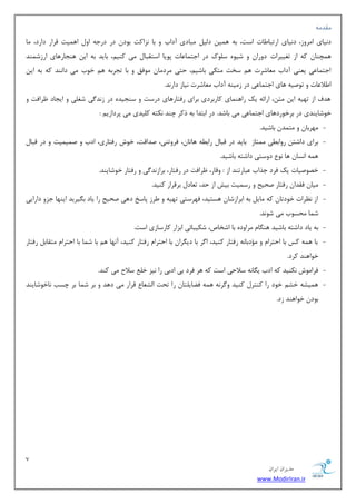 7 
هسیطاى ایطاى 
www.ModirIran.ir 
مٔس ٝٔ 
ز ی٘بی ا طٔٚظ، ز ی٘بی اضسجب بَر اؾز، ثٝ ٞ یٕ ز یِ جٔبزی آزاة ٚ ثب ع٘اوز ثٛز زض زضػٝ اٚ اٞ یٕز لطاض زاضز، بٔ 
ٞ چٕٙب وٝ اظ سغییطار زٚضا ٚ قیٜٛ ؾ ّٛن زض اػش بٕ بٖر دٛیب اؾشمجب یٔ وٙی ،ٓ ثبیس ثٝ ای ٞٙؼبضٞبی اضظق ٕٙس 
اػش بٕ یٖ ی ٙٗی آزاة بٔٗقطر ٞ ؾرز شٔىی ثبقی ،ٓ حشی طٔز بٔ ٛٔفك ٚ ثب سؼطثٝ ٞ ذٛة یٔ زا ٙ٘س وٝ ثٝ ای ا لَا بٖر ٚ سٛنیٝ ٞبی اػش بٕ یٖ زض ظ یٔٙٝ آزاة بٔٗقطر ی٘بظ زاض س٘. 
ٞسف اظ سٟیٝ ای شٔ ،ٗ اضائٝ یه ضاٞٙ بٕی وبضثطزی ثطای ضفشبضٞبی زضؾز ٚ ؾٙؼیسٜ زض ظ س٘ یٌ قغ یّ ٚ ایؼبز طْافز ٚ 
ذٛقبیٙسی زض ثطذٛضزٞبی اػش بٕ یٖ یٔ ثبقس. زض اثشسا ثٝ شوط چٙس ى٘شٝ و یّسی یٔ دطزاظی : 
- ٟٔطثب ٚ شٔ سٕ ثبقیس. 
- ثطای زاقش ضٚاث یُ شٕٔبظ ثبیس زض لجب ضاث ُٝ ٞبسب ،ٖ فطٚسٙی، نسالز، ذٛـ ضفشبضی، ازة ٚ ن یٕ یٕز ٚ زض لجب ٞ ٕٝ ا ؿ٘ب ٞب ٛ٘ زٚؾشی زاقشٝ ثبقیس. 
- ذهٛنیبر یه فطز ػصاة جٖبضسٙس اظ : ٚلبض، طْافز زض ضفشبض، ثطاظ س٘ یٌ ٚ ضفشبض ذٛقبیٙس. 
- یٔب فمسا ضفشبض نحیح ٚ ضؾ یٕز ثیف اظ حس، س بٗز ثطلطاض وٙیس. 
- اظ ط٘ٓار ذٛزسب وٝ بٔی ثٝ اثطاظقب ٞؿشیس، فٟطؾشی سٟیٝ ٚ طَظ دبؾد زٞی نحیح ضا یبز ث یٍطیس ایٟٙب ػعٚ زاضایی 
ق بٕ حٔؿٛة یٔ قٛ س٘. 
- ثٝ یبز زاقشٝ ثبقیس ٞٙ بٍ طٔاٚزٜ ثب اقربل، قىیجبئی اثعاض وبضؾبظی اؾز. 
- ثب ٞ ٕٝ وؽ ثب احشطا ٚ ؤٔزثب ٝ٘ ضفشبض وٙیس، ا طٌ ثب زی طٍا ثب احشطا ضفشبض وٙیس، آ ٟ٘ب ٞ ثب ق بٕ ثب احشطا شٔمبث ضفشبض 
ذٛاٞٙس وطز. 
- فطا ٛٔـ ى٘ٙیس وٝ ازة ی بٍ ٝ٘ ؾلاحی اؾز وٝ ٞط فطز ثی ازثی ضا ی٘ع ذ ؾلاح یٔ وٙس. 
- ٞ یٕكٝ ذك ذٛز ضا وٙشط وٙیس ٚ طٌ ٝ٘ ٞ ٕٝ ف بًی شّب ضا سحز ا كِ بٗ لطاض یٔ زٞس ٚ ثط ق بٕ ثط چؿت ب٘ذٛقبیٙس 
ثٛز ذٛاٞٙس ظز. 
 