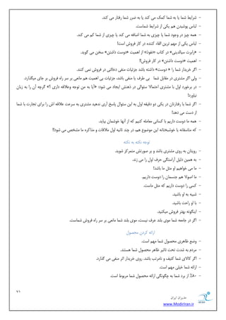 71 
هسیطاى ایطاى 
www.ModirIran.ir 
- ضشایظ ض ب٘ یب ث ٠ ض ب٘ يً٘ یٗ ًٜذ یب ث ٠ ضشس ض ب٘ سكتبس یٗ ًٜذ. 
- جٓبس پٞضیذٙ ١ ی یٌ اص ضشایظ ض ب٘ست. 
- ٠٘ ١ چیض دس ٝخٞد ض ب٘ یب چیضی ث ٠ ض ب٘ اضبك ٠ یٗ ًٜذ یب چیضی اص ض ب٘ یٗ ًٜذ. 
- جٓبس ی یٌ اص ٢ٗ تشیٚ ا وٓبء ًٜٜذٟ دس بًس كشٝش است! 
- سخٚ یٗ ُٞیذ. » دٝست داضتٚ « اص ا ١ ی٘ت » ٛلٞر « دس تًبة » ساثشت سیب ذٓیٜی « 
- دس بًس كشٝش!! » دٝست داضتٚ « ا ١ ی٘ت 
- داضت ٠ ثبضذ خضئیبت ٜٗلی دخب تٓی دس كشٝش ٛ ی٘ ًٜٜذ. » دٝست « ا شُ خشیذاس ض ب٘ سا 
- ٝیٓ ا شُ طٗتشی دس وٗبث ض ب٘ ثی عشف یب ٜٗلی ثبضذ، خضئیبت ثی ا ١ ی٘ت ١ بٗٛؼی ثش سش ساٟ كشٝش ثش خبی یٗ زِاسد. 
- شُچ ٠ آٙ سا ث ٠ صثبٙ »؟ آیب ث ٠ ٚٗ تٞخ ٠ ٝػلاه ٠ داسی « : دس ثشخٞسد اٝ ثب طٗتشی احت ب٘لا سئٞایٓ دس ر ١ٜص ایدبد یٗ ضٞد 
ٛیبٝسد! 
- ا شُ ض ب٘ ثب سكتبستبٙ دس ی یٌ دٝ دهیو ٠ اٝ ث ٠ ایٚ سئٞا پبسخ آسی ٛذ ١یذ طٗتشی ث ٠ سشػت ػلاه ٠ اش سا ثشای تدبست ثب ض ب٘ 
اص دست یٗ د ١ذ! 
- ٠٘ ١ بٗ دٝست داسی ثب سًبٛی ؼٗب ٠ٗٔ ًٜی ٠ً اص آٛ ٢ب خٞض ب٘ٙ ثیبیذ. 
- ٠ً تٗبسلبٛ ٠ یب خٞضجختبٛ ٠ ایٚ ٞٗضٞع ١ ،ٖ دس چٜذ ثبٛی ٠ اٝ لٗاهبت ٝ زٗا شًٟ بٗ طٗخع یٗ ضٞد!! 
تٞخ ٠ ٛ تٌ ٠ ث ٠ ٛ تٌ ٠ 
- سٝیتبٙ ث ٠ سٝی طٗتشی ثبضذ ٝ ثش غٞستص تٗ ش٘ ضً ضٞیذ. 
- ١ ی٘ٚ د یٓ آساست یِ حشف اٝ سا یٗ صٛذ. ث ٠ 
- بٗ یٗ خٞا ١ی اٝ ثٗ بٗ ثبضذ! 
- بٗ اغٞلا ١ خٜس ب٘ٙ سا دٝست داسی .ٖ 
- سًی سا دٝست داسی ٠ً ثٗ بٗست. 
- ضجی ٠ ث ٠ اٝ ثبضیذ. 
- ثب اٝ ساحت ثبضیذ. 
- ایٜ ِٞٛ ٠ ث ٢تش كشٝش یٗ ٌٜیذ. 
- ا شُ دس خب ؼٗ ٠ ض ب٘ ٞٗی ث ٜٔذ ػشف ٛیست، ٞٗی ث ٜٔذ ض ب٘ بٗٛؼی ثش سش ساٟ كشٝش ض ب٘ست. 
اسائ ٠ شًدٙ حٗػٞ - ٝضغ ظب ١شی حٗػٞ ض ب٘ ٢ٗ است. 
- شٗد ث ٠ ضذت تحت تبثیش ظب ١ش حٗػٞ ض ب٘ ١ستٜذ. 
- ا شُ بًلای ض ب٘ ثًیق ٝ ٛب شٗتت ثبضذ. سٝی خشیذاس اثش ٜٗلی یٗ زُاسد. 
- اسائ ٠ ض ب٘ خی یٔ ٢ٗ است. 
- 80 " اص ثشد ض ب٘ ث ٠ چ ِٞٛ یِ اسائ ٠ حٗػٞ ض ب٘ شٗثٞط است. 
 