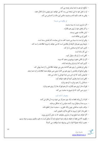 71 
هسیطاى ایطاى 
www.ModirIran.ir 
- ایٜ ِٞٛ ٠ اٝ ١ ث ٠ ض ب٘ ثیطتش تٞخ ٠ یٗ ًٜذ. 
- اٝ دس ر ١ٚ خٞد ث ٠ ایٚ ٛتید ٠ یٗ سسذ ٠ً یٗ خٞا ١یذ چیض ٢ٗ ی٘ ث ٠ اٝ اٛتوب د ١یذ. 
- ٝهتی ث ٠ ػوت ت یٌ ٠ دادٟ ٝ ثٜطیٜیذ ػ سٌ ایٚ حبتٓ سا احسبس یٗ ًٜذ. 
اٝ چ ِٞٛ ٠ یٗ ٛطیٜذ! 
- ا شُ طٗتشی دست ث ٠ سیٜ ٠ ثٜطیٜذ. 
- ٝ ا شُ پب ١بی خٞد سا سٝی ١ ث زِاسد. 
- ایٜبٙ ػلا تٗ خٞثی ٛیستٜذ. 
- ُٞیی اٝ ثی ػلاه ٠ است. 
- ٝهتی اٝ دست ث ٠ سیٜ ٠ یٗ ٛطیٜذ اؿ تٔ ث ٠ ایٚ ؼٜٗبست ٠ً ر ١ٜص ثست ٠ است. 
- ثبصٝ ١ب سٝی ١ هشاس شُكت ٠ اٝ ػلا تٗی است ٠ً یٗ خٞا ١ذ ساٟ ٝسٝد اعلاػبت سا سذ ًٜذ. 
- بًسی ًٜیذ ٠ً اٝ دستبٛص سا ثبص ًٜذ. 
- ایٚ بًس سبدٟ است. 
- بًكی است اص اٝ یي سئٞا ًٜیذ. 
- ا شُ ثبص ت بٌٛی ٛخٞسد ثشٝضٞسی ثذ ١یذ ٠ً ثجیٜذ. 
- بًسی ًٜیذ ٠ً اٝ پزیشای پیب ض ب٘ ثبضذ. 
- ٝهتی اٝ پب ١بیص سا سٝی ١ زُاضت ٠ یؼٜی یٗ خٞا ١ذ اعلاػبتی سا اص ض ب٘ پٜ ٢بٙ ًٜذ. 
- ٝهتی اٝ هٞصى پب ١بیص سا سٝی ١ یٗ زُاسد یؼٜی ٛ ی٘ خٞا ١ذ ٠٘ ١ اعلاػبت سا ث ٠ ض ب٘ ثذ ١ذ. 
- كشا ٞٗش ٛ ٌٜیذ ٠ً اٝ ثب تٚ ثذٙ ض ب٘ خٞدش سا حبتٓ یٗ د ١ذ. 
- بًكی است ض ب٘ سكتبسی ًٜیذ! اٝ تو یٔذ خٞا ١ذ شًد. 
- دستبٛتبٙ سا اص ١ ثشداسیذ تب اٝ ١ ثشداسد. 
- هٞصى ١ب سا سٝی ١ ٛ زِاسیذ تب اٝ ١ هٞصى ١ب سا اص سٝی ١ ثشداسد. 
- دیشی ٛ ی٘ زُسد ٠ً اٝ ضشٝع ث ٠ غحجت یٗ ًٜذ. 
حٗیظ سا آ بٗدٟ ًٜیذ. 
- اكشاد دس آٙ ٝاحذ كوظ ث ٠ یي چیض تٗ ش٘ ضً یٗ ضٞٛذ ٝ ث ٠ آٙ ك شٌ یٗ ًٜٜذ. 
- سش ٝ غذا ٝ ػٞا پشت ًٜٜذٟ حٞاس سا ث ٠ حذاه ثشسبٛیذ. 
- شٗاهت ثبضیذ غذا ١بیی چٞٙ صٛ ت لٔٚ ٝ ... غحجت ض ب٘ سا هغغ ٛ ٌٜذ. 
- ت لٔٚ ١ب سا هج اص ٝسٝد ث ٠ اتبم زٗا شًٟ خب ٞٗش ًٜیذ. 
- ا شُ اعشاف ض ب٘ ض ٞٔؽ ثٞد اص طٗتشی ثخٞا ١یذ ٠ً ث ٠ خبی آسا تٗشی ثشٝیذ. 
- ث ِٞییذ: آهب ٚٗ كوظ دٟ دهیو ٠ ث ٠ ٝهت ض ب٘ احتیبج داس آیب ٌٚٗ٘ است ث ٠ خبی دی شِی ثشٝی ٝ حشف ثضٛی .ٖ 
- ػدیت ایٜ ٠ٌ ؼٗ ٞ٘لا اكشاد ثب ایٚ پیطٜ ٢بد ض ب٘ ٞٗاكوت یٗ ًٜٜذ!! 
 